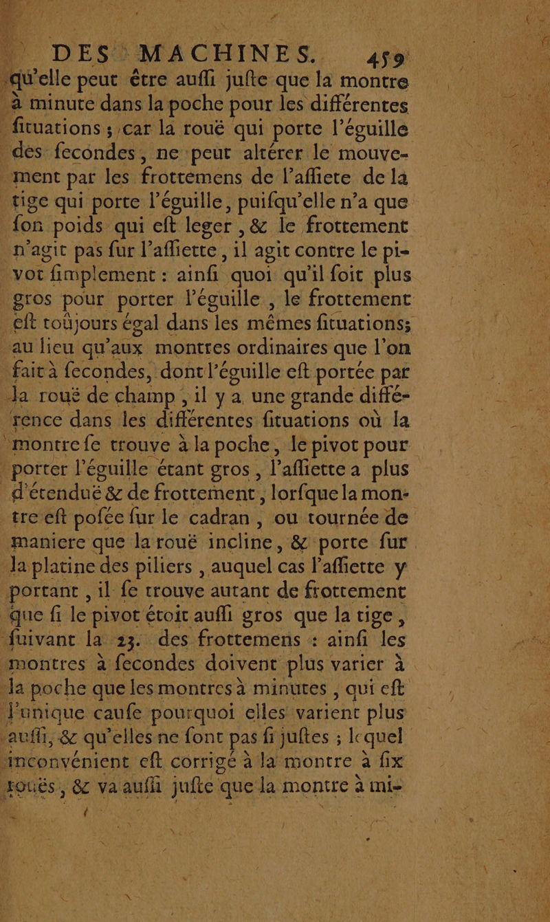 2” Fe DES. MACHINES. 459 qu elle peut être aufli jufte que là montre à minute dans la poche pour les différentes des. fecondes , ne peur altérer le mouve- ment par les frottémens de l’afliete de la tige qui porte l’éguille, puifqu’elle n’a que fon poids qui er leger , &amp; le frottement _n'agit pas fur l° affiette , il agit contre Île pi- yot fimpl ement : ainf quoi qu'il foit plus au lieu qu’ aux montres ordinaires que l’on faicà fecondes, dontl’éguille eft portée par Ja rouë de champ , il y a une grande difré- rence dans les différentes fituations où la porter l éguille étant gros, l’afiette à plus _d'étenduë &amp; de frottement, , lorfque la mon- la platine des piliers , auquel cas l’affiette y portant, il fe trouve autant de frottement que fi le pivot &lt; étoit aufli gros que la tige, fuivant la 23. des frottemens : ainfi es la poche que les montres à minutes , qui eft Punique caufe pourquoi elles varient plus inconvénient eft Corrigé à la montre à fix Houés, &amp;c va aufil julie &lt; que la Montre à mi- { d - LE À