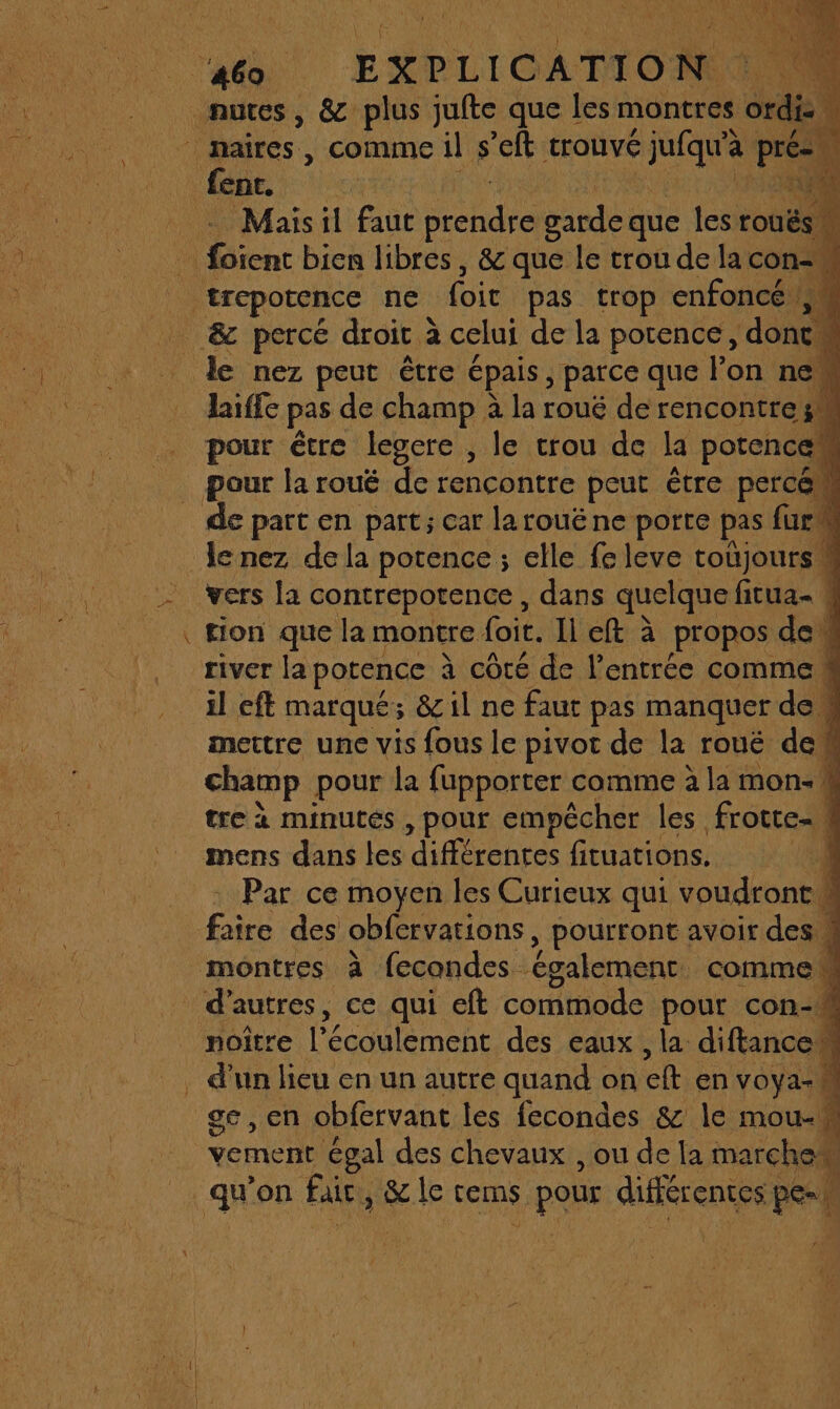 Mais il faut Éendie garde: que les rouës 0 NA D laiffe pas de champ à la roué de rencontre; A pour être legcre , le crou de la porencal de part en part; car larouëne porte pas fur le nez de la potence ; elle fe leve toüjoursM tion que la montre foi. Il eft à propos de river la potence à côté de l'entrée comme mettre une vis fous le pivot de la rouë de ! champ pour la fupporter comme à lai mon: | à tre à minutes , pour empêcher les. frotte. 1 Par ce moyen les Curieux qui voudront M noître l'écoulement des eaux , la diftancew ge, en obfervant les fecondes &amp; le mou-!