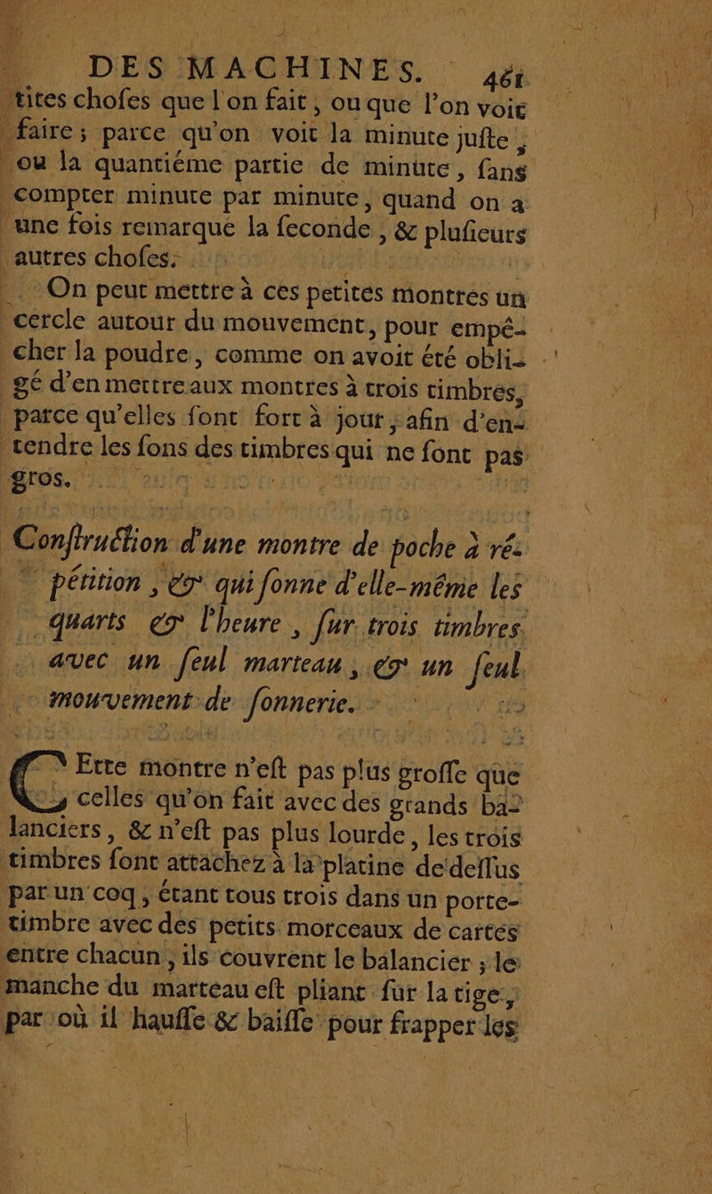 DES MAC tites chofes que lon fait, ou que l'on voig . compter minute par minute, quand on a une fois remarqué la feconde , &amp; plufeurs autres chofes. REA RE rar |. On peut mettre à ces petites montrés un cercle autour du mouvement, pour empé- gé d’en mettreaux montres À trois timbres, gros. | « mouvement de fonnerie. - FN Ette montre n’eft pas plus groffe que timbres font attachez à la platine de‘deflus par un coq, étant tous crois dans un porte- timbre avec des petits morceaux de cartes entre chacun, ils couvrent le balancier ; le manche du marteau eft pliant für la tige: