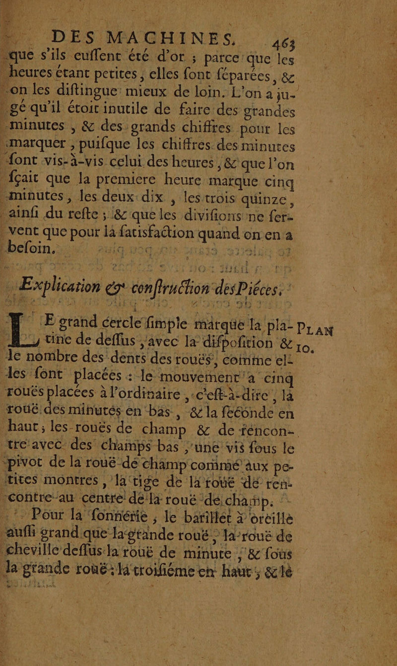 . R e ] D DES MMGHINES 4 | à que s'ils euffent été d’or ; parce que les 5 _ heures étant petites, elles font féparées, &amp; UNS . on les diftingue: mieux de loin. L'on à ju- de |. gé qu’il étoit inutile de faire des grandes minutes , &amp; des grands chiffres pour les marquer , puifque les chiffres des minutes font vis-à-vis celui des heures , &amp; que l’on _{çait que la premiere heure marque cinq ne minutes, les deux dix , lestrois quinze, * DFA ainfi du refte ; &amp; que les divifions'ne fer: ai vent que pour là facisfaétion quand on en a Un : beoi Im L! Explication x conffruction désPiéces, ‘ 4 LE grand cercle fimple marque la pla- | | | PLAN A, une de deflus avec la difpofition &amp; 0. 1e nombre des dents des rouës’, coinme el es font placées : le mouvement a cinq roués placées à l'ordinaire ,-c'eft-à-dire , là 'ù roûë dés minutés en bas , &amp; la fééonde en | À haut; les-rouës de champ &amp; de féncon- | tre avec des champs bas june vis fous le ‘pivoc de la rouëé dé champ coimé aux pe- rites montres, la'tige de la rouë dE ren. contreau centre! dé'la rouë ‘dé, champ: :: *. Pour la fonnénñe , le baritlét X oreille kA aufi grand que lagtande rouë ? Ja-rouë de 1. 0e cheville deflus:la rouë de minuce , &amp;'fous la grande rouë: ltroifiéme en haut, &amp;ilè 4 Li, #