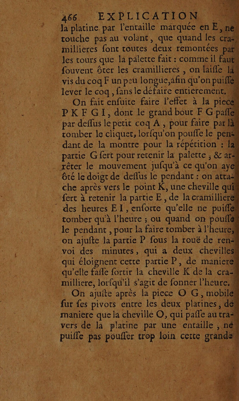 ‘Ja platine. par fentaille marquée en E,r | touche pas au volént, que quand les cr . millieres fonc routes ren rémontées p; les tours que la palette fait: commeil 1 sm Srer les cramillieres , on laifle vis du coq F unpeu longue, afinq qu'onp On fait enfuite faire l’effec à la piece ip KFGI, donc le grand bout F G pale de et deffus le petit coq À , pour faire pa . romber le cliquet, lorfqu” on pouffe le * dant de la montre pour la répétition : tt un partie G fert pour : retenir la palette &amp; ar* | réter le mouvement jufqu'à ce qu'on ayel . Gté le doigr de deflus le pendant : on atraë che après vers le point K, une cheville qui … fert à retenir la partie E, de la cramilli | Fe des heures EL: enforte ‘qu elle ne pu _ tomber quà l’ heure : ou quand on pou de pendant , pour la faire tomber à l’heu on ajufte la partie P fous la roué de r voi des minutes, qui a deux chevi 40. qui éloignent cette partie P, de mani … qu’elle faile {ortir la cheville K dela c * milliere, lorfqu'il s'agit de Rod LAS | Ar On ajuite après la piece O G, mobile fur fes pivots entre les deux platines, maniere que la cheville O, qui pañle au tra vers dé la platine par une entaille pue pas june F4 Join. Se D A