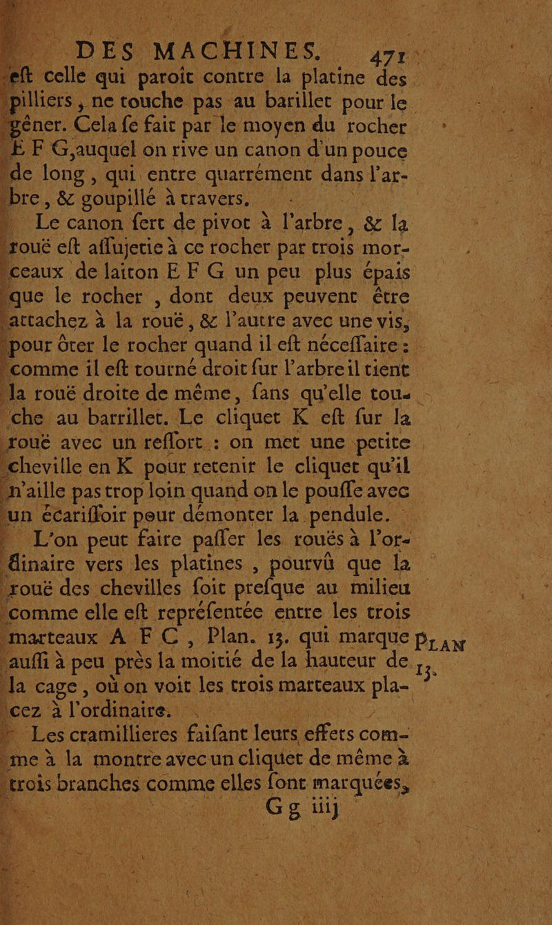 ra t ; + nes qui De contre Ë ne des pilliers , , ne touche pas au barillet pour le. géner. Cela fe fair par le moyen du rocher : Æ FX auquel on rive un canon d'un pouce de long , qui entre quarrément dans Par-. “bre, &amp; goupillé à travers. ; À Le canon fert de pivot à l'arbre, &amp; La P. eft aflujetie à ce rocher par crois mor- ceaux de laiton E F G un peu plus épais | que le rocher , dont deux peuvent être TES à la rouë, &amp; l’autre avec une vis, jpour ôter le rocher quand il eft néceflaire : comme il eft tourné droit fur l’arbreiltient Ja roué droite de même, fans qu'elle tous - che au barrillet. Le cliquet K eft fur la roué avec un reflort : on met une petite . “cheville en K pour retenir le cliquet qu'il on aille pastrop loin quand on le pouffe avec un écarifloir peur démonter la pendule. 15 L'on peut faire pañler les roués à l’or- és vers les platines , pourvû que la bou des chevilles foit prefque au milieu comme elle eft. repréfentée entre les trois il marteaux AUEC, Plan. 13. qui marque Pr a auffi à peu près la moitié de la hauteur de 13. la cage , où on voit les trois marteaux pra cez à | l'ordinaire. LE Les cramillicres faifant Lt us com- me à a montre avec un so de même à