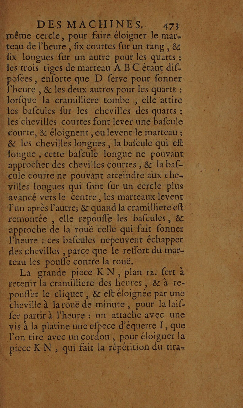 DES MACHINES, 473 même cercle, pour faire éloigner. + Mat- teau del heure , fix courtes far: un rang , &amp; | fix longues’ fur un autre pour les quarts : : Jes trois tiges de marteau A B C etant dif- :pofées, enforte que D ferve pour fonner A j° heure , 8 les deux autres pour les quarts : : * lorfque à cramillière tombe , elle attire les bafcules fur les chevilles des quarts : - Jes chevilles courtes font lever une bafcule | éourte, &amp; éloignent, ou levent: le marteau ; &amp; les chevil les longues , la bafcule qui ef langue, cette bafcule longue ne pouvant | approcher des chevilles courtes , &amp; labaf- _cule courte ne pouvant acreindre aux che- villes longues qui font fur un cercle plus ‘avancé vers le centre, les marteaux levent : Fan après l'autre; &amp; quand la cramilliereeft Le de la rouë celle qui fat fonner _ l'heure : ces bafcules nepeuvent échapper us chevilles , parce que le reflort du mar- teau les poufle contre la roué. La grande piece KN, plan 12. fort ? à retenir la cramilliere des heures , 3406 Are: pate le cliquer , &amp; 8 eftél oignee pat une RNEES 2 PRE K N ; 2h fait lag Ps qu tira-