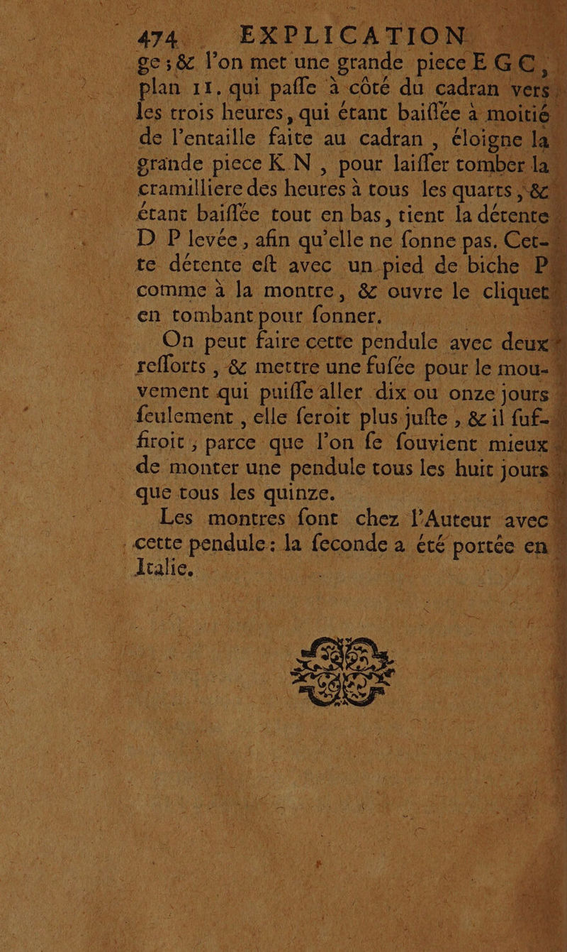 EXPLICATIO: rs 11, qui pale à côté du cadran vers _ les trois heures, qui étant baiflée à moitié de l'entaille faite au cadran , éloigne 14 | grande piece K N , pour laiffer tomber. la, _cramilliere des heures à tous les quarts &gt; &amp; étant baïflée tout en bas, tient la détentew D P levée, afin qu elle à fonne pas. Cer=! La te. détente elt avec un_picd de biche PM comme à la montre, &amp; ouvre le SR en. tombant pour. fonner. AR Ne « On peut faire cette pendule avec deux! + 50 en » 3 1 vement qui puiffe aller dix ou onze jours * _ feulement , elle feroit plus jufte , &amp; il fuf-M firoit, parce que l’on fe fouvient mieux à . de monter une pendule tous les huit jours que tous Les quinze. D | cette crées dl sponde a été portée a. ee, a RE * à Æ 2 : .L Se SP ? nr os : PER ie as È RAT À \ M2 be
