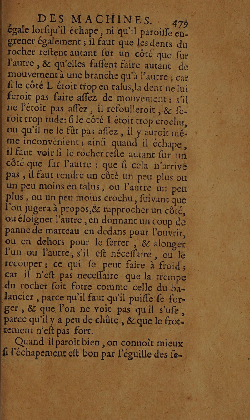 MER” Vs Là PME DR. D DES MACHINES. 4» | égale lorfqu'il €chape, ni qu’il paroiffe en- . grener également ; 1l faut que les dents du rocher reftenc autant fur un côté que fut l'autre , &amp; qu'elles faffent faire autant de | . mouvement à une branche qu’à l’autre ; car file côté L étoic trop en talus, la denc ne lui _fcroit pas faire aflez de mouvement: si] ne l’étoit pas aflez, il refoulleroit re fe: roit crop rude: fi le côté I étoir trop crochu, Ou qu'il ne le für pas affez , il y auroit mé- me inconvénient ; ainfi quand il échape, 1] faut voir fi le rocherrefte autant fur un côté que fur l’autre : que fi cela arrivé | pas , il fauc rendre un côté un peu plus ou Un peu moins en talus, ou l’autre un peu plus , ou un peu moins crochu, fuivant que l'on jugera à propos,&amp; rapprocher un COM ou éloigner l’autre ,en donnant un Coup de panne de marteau en dedans pour l'ouvrir, ou en dehors pour le ferrer , &amp; alonger Jun ou l’autre, s’il eft néceffaire SHOUTIE recouper; ce qui fe peut faire à froid; | car il n’eft pas neceflaire que la trempe du rocher foit fotre comme celle du ba- Jancier , parce qu’il faut qu'il puifle fe for ger, &amp; que lon ne voit pas quil s’ufe, parce qu’il y a peu de chüte, &amp;quelefrot- tement n’eft pas fort. en . Quand ilparoît bien , on connoît mieux | &amp; l'échapement eft bon par l'éguille des fe.