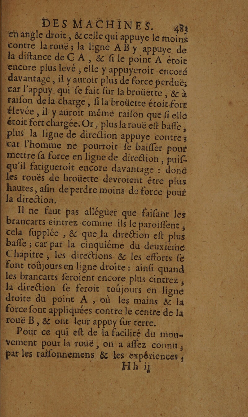 : RTE AN SL MY _&lt;hangle droit, &amp;celle qui appuye le moins contre la rouë ; la ligne AB y appuye de . la diftance de C À, &amp; fi le point A étoic encore plus levé , clle y appuyeroit encoré davantage, il y auroic plus de force perduë; car l’appuy qui fe fait fur la broüette , &amp;ù raifon dela charge, fi la broüerte étoit-fort _ élevée, il y auroit méme raifon que fi ellé | étroit fort chargée. Or, plus la rouë eff balle S plus la ligne de direction appuye contre; £ar l'homme ne pourroit fe baifler pour mettre fa force en ligne de dire&amp;tion, puif- qu’il fatigueroit cncote davantage : doné les rouës de broüette devroient être plus hautes, afin deperdre moins de force pour ÉAdireoe nil durs, pour Jne faut pas allégüer que faifant les Brancarts eintrez comme ils le paroiffenc cela fupplée , &amp; que la direétion eft plus baffle ; car par la cinquiéme du deuxiéné Chapitre, les directions. &amp; les efforts fe fonc toûjours en ligne droite: ainf quand les brancarts feroient encore plus cintrez , Ja direétion fe feroit coüjours en ligne droite du point À , où les mains &amp; la force font appliquées contre le centre de la _roué B, &amp; ont leur appuy fur terre. | Pour ce qui eft de la facilité du moua | Vement pour la roué ,; On a aflez connu ; | par les raffonnemens &amp; les expériences , none HE 1j ne RER