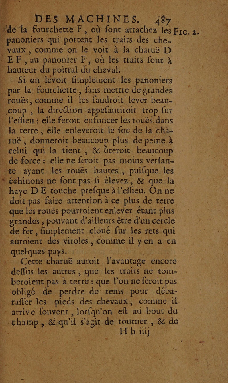 Penn qui portent des craits des che- . vaux , comme on le voit a la charuëé D LEE, anonier F, où les traits fonc à à oi Lu poitral He cheval. : Si: on lévoit fimplenent. Le pañoniers La la fourchette, fans mettre de grandes rouës, comme il Les faudroit lever beau- | coup, a diretion appefantiroit trop fur 4 eflieu : elle feroit enfoncer les foués dans da [crre , élle enleveroit le foc de la cha- | NEuc ; donneroit beaucoup. plus de peine à is qui la tient , &amp; Oreroit beaucoup de force: clle ne feroit pas moins verfan- æ ayant les rouës haures , puifque les * échinons ne font pas fi élevez, 8 que la | haye DE touche prefque à eflicu. On ne * doit pas faire attention à ce plus de terre que les roués pourroient enlever étant plus _ grandes, pouvant d’ ailleurs être d’un cercle de fer, fimplement cloué fur les rets qui … auroient des viroles , comme il yen a en quelques-pays. | … Cette charué auroit l'avantage encore … deffus les autres, que les traits ne tom- _ beroïent pas à terre : que l’on ne feroit pas _ obligé de perdre de tems pour déba- rafler Îles pieds des chevaux , ‘comme fl arrive fouvent , Jorfqu’ on eft au bout du | champ, 8 her He s” agit de tourner s &amp; de Do Eu Hh: du