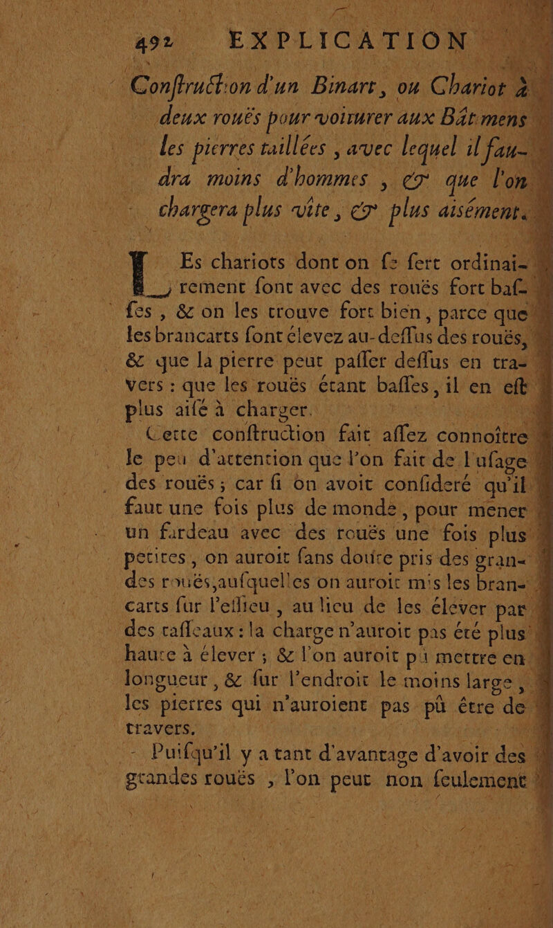 Rom on d' un Baie o4 Chariot 2% deux rouës pour’ voirurer aux Bât men des pierres taillées, avec. lequel il fa dra moins d' hommes, , CT que l ge plus vite, Ca plus aiséme 0] AE chatidts: Eur. on {= fert Sa . À; rement fonc avec des rouës fort baf. © fes, &amp; on les trouve fort bien, , parce qui lesbrancarts font élevez au- deffus des rouËS _ &amp; que la pierre peut pailer déffus en traz VGrs : que les rouës étant bafles, il en ef plus aifé à charger. GRAS Cetre conftruction fdt “es connot e . des roués ; car fi on avoit confide é qu'ils _fauc une fois plus de monde à pour mener un fardeau avec des rouës une fois plus” . pétites, on auroit fans doute pris des Cran&lt; 1 des roués aufquell es on auroit mis les bras Carts fur l'eflieu, au licu de les élever par des cafe aux : la Charge n’auroit pas êté plus’ # l _ longueur, &amp; fur l'endroit Le moins large les pierres qui n’auroient pas Pi, être de tra Ves 0) d - Puifqu'il ya tant d'a avantage d'avoir sde “4 grandes s fouës , Fon peut non à feulement è j RU ‘à FARMER SE ns
