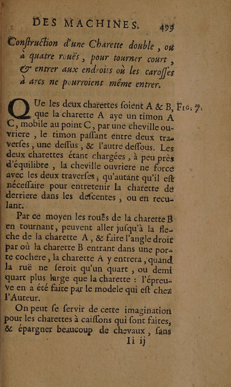 FN Re ARRETE a 15 asot en PR de a e D DES MACHINES 458 | Conftruchon d'une Charerre double , 04 ‘3 4 aire rouês ; pour tourner Court , L _ €T' entrer aux endroits où les carofles |. 4 arcs ne pourrotent même entrer, | Ue les deux chatertes foient A &amp; B, Fire, 5. ‘4 que la charette A ayé un timon A | C, mobile au point C, par uné éheville ou- l vriere , le timon paflant entre deux tras * verfes , une deflus y &amp; l’autre deflous. Les | deux charettes étanc chargées , à peu près | d'équilibre , la cheville ouvrieré ne force avec les deux traverfes, qu'autänt qu'il eft | néceflaite pour entretenir la charecte dé derriere dans les dacentes , ou én recu: | Jant. PEL | _ Parce moyén les rouês de là charetteR | En tournant, peuvent aller jufqu’à la fle che de la charette A, &amp; faire l'angle droie | par où la charecte B entrant dans une por te cochére , la charette À y entrera ; quand la ruë ne feroit qu'un quart y Où demi quart plus largé que la charerte : l’épreu- ve en a été faire par lé modele qui eft chez Ro dCUe AR ere ac Fa | Onpeut fe fervir de cette imagination pour lés charertes à caiflons qui font faites, 8 épargner beaucoup de chevaux , fans : | Ft