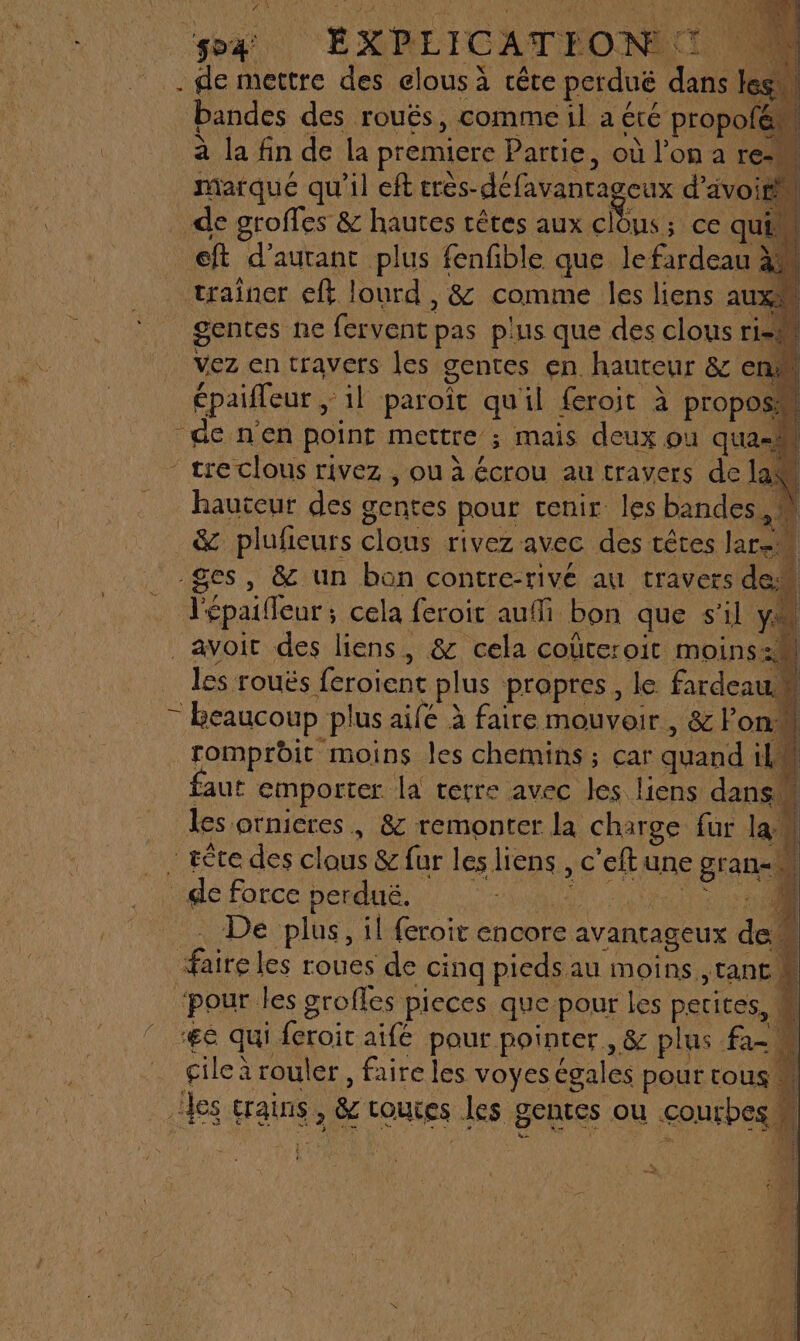 ‘spa EXPLICATION : ï D . de mettre des elous à cête perduë dans rl bandes des roués, comme:il a été propoté ÿ à la fin de la pr remiere Partie, où l’on a re marqué qu'il eff très- défavantageux d'a avoir de groffes &amp; hautes rêtes aux clous; ce quim ef d’auranc plus fenfible que le rdc ai trainer eft lourd, &amp; comme les liens AUX gentes ne fervent pas plus que des clous risM vez en travers les gentes en. hauteur &amp; en épaifleur, ‘il paroït qu'il feroit à propos de nen point mettre ; mais deux où ‘qua-h - tre clous rivez , ou à écrou au travers de lan hauteur des gentes pour cenir les bandes, &amp; plufieurs Clous rivez avec des têtes Jar. ges, &amp; un bon contre-rivé au travers dc Fépailleur: cela feroit auf bon que s’il YA avoit des liens, &amp; cela coüteroit moins:M les rouës {croient plus propres, le fardeau. 4 à beaucoup plus ailé à faire mouvoir, &amp; Pon: ‘À romprbit moins les chemins ; car quand LL faut emporter. I terre avec les liens dans 4 les otnieres , &amp; remonter la charge far la” il _rêre des clous &amp; fur les Hons, € ‘eltu une gran di _ de force perduë, De plus, il {roit encore avantageux doi 4 fairel les roues de cinq pieds au moins ,rant à “pour les grofles pieces que pour les petites, M “ÆË qui feroic aife pour pointer, &amp; plus fai cile à rouler, faire les voyes égales pour tous 4 les crains , &amp; Louces les gentes ou courbes, L |