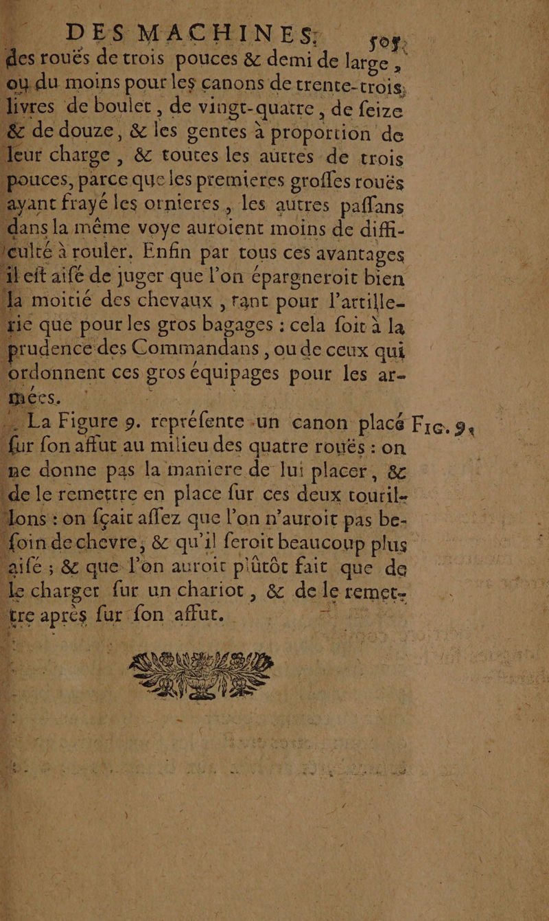 __ L'ANEAENNES | | D DES MACHINES, des roués de trois pouces &amp; demi de large , ou du moins pour les canons de trente-trois. livres de boulet , de vingt-quatre, de feize &amp; de douze, &amp; les gentes à proportion de Meur charge , &amp; toutes les autres de trois pouces, parce que les premieres grofles rouës “ayanc frayé les ornieres, les autres paffans dans la même voye auroient moins de diffi- Iculté à rouler. Enfin par tous ces avantages Left aifé de juger que l’on épargneroit bien la moicié des chevaux , rant pour l’artille- zic que pour les gros bagages : cela foit à la prudence des Commandans , ou de ceux qui ordonnent ces gros équipages pour les ar- mécs. … La Figure 9. repréfente un canon placé “fur fon afut au milieu des quatre roués : on ne donne pas la maniere de lui placer, &amp; Fre. 9 “ons : on fçair affez que l’on n’auroit pas be- aifé ; &amp; que l’on auroit plütôc fait que de Le charger fur un chariot, &amp; de le remet. “tre apres fur fon affut. ie de * hi) + à ve Te . A y} Au: à RE en À ÿ 09, Dr. Nés 01 ; mir 8 Ro 4 A # V4
