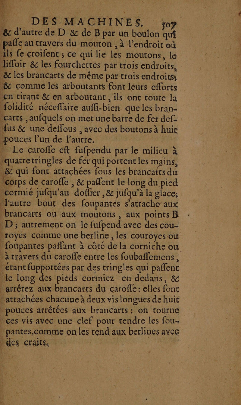 __ DES MACHINES, ÿoy &amp; d'autre de D &amp; de B par un boulon qui paffe au travers du mouton , à l'endroit où xls fe croifent ; ce qui lie les moutons, le lifloir &amp; les fourchertes par trois endroits, &amp; les brancarts de même par trois endroits: &amp; comme les arboutants font leurs efforts “en tirant &amp; en arboutant, ils ont toute la folidité nécefaire aufli-bien queles bran- carts ,aufquels on met une barre de fer def- Mus &amp; une deflous , avec des boutons à huie pouces l’un de l’autre. : LE . Le caroffe eft fufpendu par le milieu à “quatretringles de fer qui portent les mains, -&amp; qui fonc attachées fous les brancatts du “corps de caroffe , &amp; paflent le long du pied 'cormié jufqu'au doflier ,&amp; jufqu’à la glace; l'autre bour des foupantes s’atrache aux brancarts ou aux moutons , aux points B D; autrement on le fufpend avec des cou- royes comme une berline, les couroyes où foupantes paflant à côté de la corniche ou a travers du caroffe entre les foubaflemens, étant fupportées par des tringles qui paflent Le long des pieds cormiez en dedans, &amp; arrêtez aux brancarts du carofle: elles font attachées chacune à deux vis longues de huit _ pouces arrêtées aux brancarts : on tourne ces vis avec une clef pour tendre les fou- _pantes,comme on les tend aux berlines avec des crans. L |