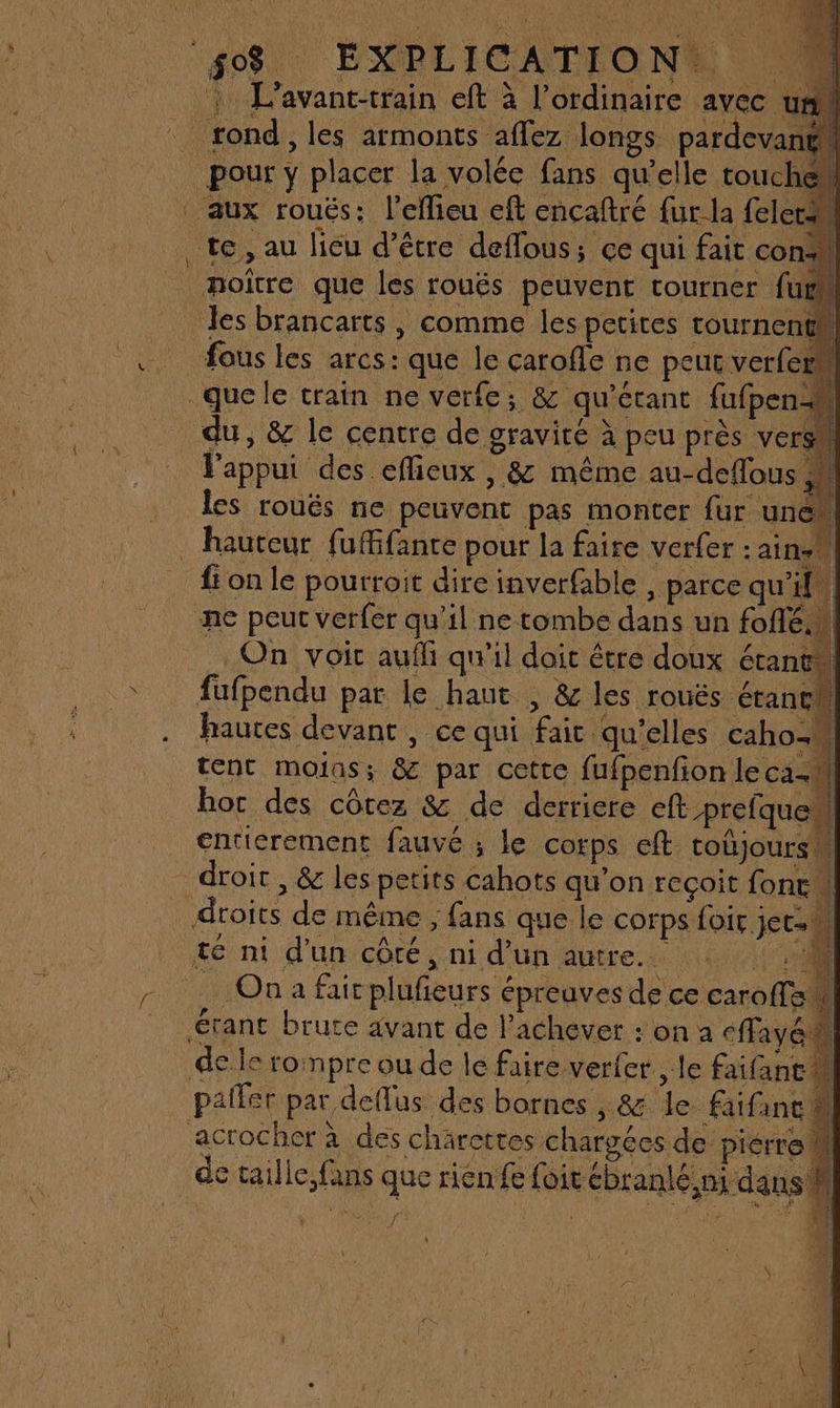4 L'avant-train eft à l’ordinaire avec um rond, les armonts affez longs pardevang pour y placer la volée fans qu’elle touche aux roués: l’eflieu eft encaftré {ur la feletm te, au lieu d’être deffous; ce qui fait con+ noître que les rouës peuvent tourner fut Jes brancarts , comme les petites tournent fous les arcs: que le carofle ne peut verferu que le train ne verfe; &amp; qu'étant fufpen- du, &amp; le centre de gravité à peu près vers J'appui des eflieux , &amp; même au-deflous 4 les rouës ne peuvent pas monter fur une . hauteur fuffante pour la faire verfer :ainst fi on le pourroit dire inverfable , parce qu'il. ne peut Verfer qu'il ne tombe dans un foflé.n On voit auf qu'il doit être doux étant fufpendu par le haut , &amp; les rouës étane hautes devant , ce qui fait qu’elles caho= sr si E FRE PA + 0 tent moins; &amp; par cette fufpenfion le ca-#l hor des côrez &amp; de derriere eft prefquel €ntierement fauvé ; le corps eft toûjoursw _ droit, &amp; les petits cahots qu'on reçoit fonc \| droits de même , fans que le corps Loir jet té ni d'un côté, ni d'un autre. M … On a fair plufieurs épreuves de ce caroffa étant brute avant de l’achever : on a cffayél de le rompre ou de le faire verfer , le faifant paller par deflus des bornes , &amp;7 le faifanc acrocher à des charettes chargées de pierre L de taille,fans que rien fe foitébranlé, ni dans il fe