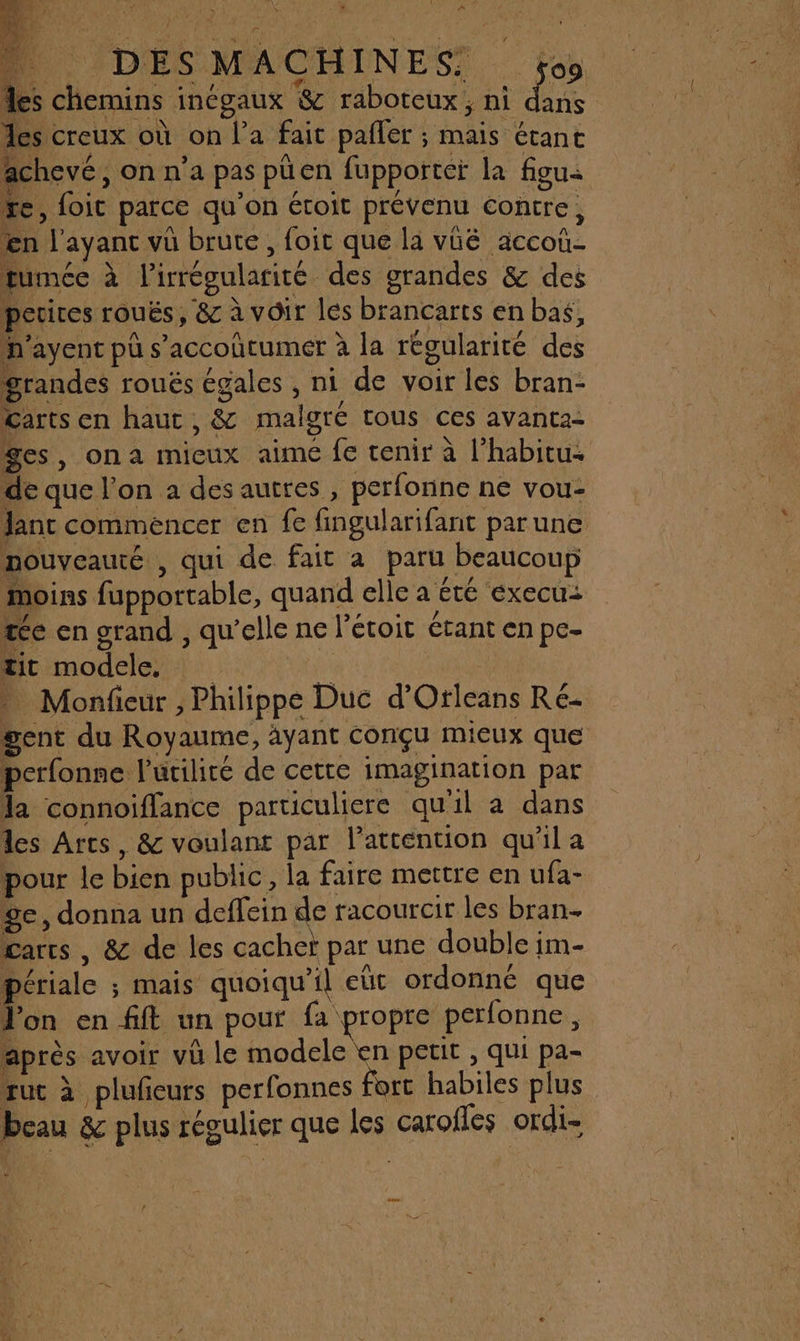 Ps Re ex a 0 ) RAT Lo: 18 les creux où on l’a fait pafler ; mais étant achevé, on n’a pas püen fupporteï la feu: re, foit parce qu’on étoit prévenu contre, en l'ayanc vû brute, foit que la vüé accoû- fumée à l’irrégularité des grandes &amp; des perires rouës, &amp; à voir les brancarts en baë, n'ayenc pü s’accoïtumer à la régularité des grandes roués égales , ni de voir les bran- Carts en haut , &amp; malgré tous ces avanta- Ses, ona micux aimé fe tenir à l’habitu. de que l’on à des autres , perfonne ne vou- Jant commencer en fe fingularifant par une nouveauté , qui de fait a paru beaucoup moins fupportable, quand elle a été éxecu: te en grand , qu'elle ne l’étoit étant en pe- tit modele, ET ae Monfieur , Philippe Duc d’Otleans Ré gent du Royaume, àyant conçu mieux que perfonne l'utilité de cette imagination par la connoiflance particuliere qu'il a dans les Arts, &amp; voulant par l'attention qu'il a pour le bien public, la faire mettre en ufa- ÿe, donna un deffein de racourcir les bran- Carts , &amp; de les cachet par une double im- périale ; mais quoiqu'il eût ordonné que Jon en fift un pour fa propre perfonne, après avoir vü le modele en petit , qui pa- ruc à plufeurs perfonnes fort habiles plus beau &amp; plus régulier que les carofles ordi-