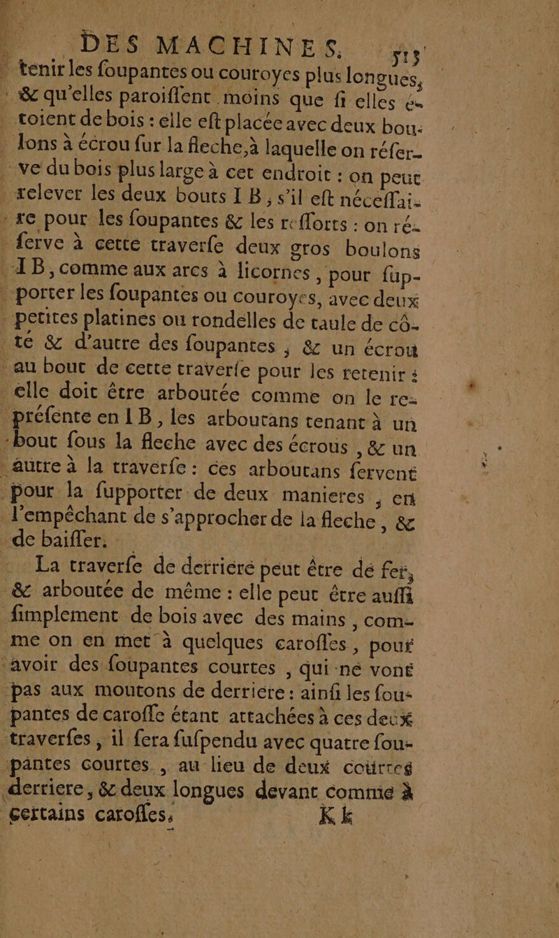 ‘À DES MACHINES, ts | tenirles foupantes ou couroyes plus longues, : &amp; qu'elles paroiflent moins que fi elles &amp;« toient de bois : elle eft placée avec deux bou. . Jons à écrou fur la fleche.à laquelle on réfer- ve du bois plus large à cet endroit : on peut _«elever les deux bouts I B, s’il eft néceffai. » se pour les foupantes &amp; les re{lorts : on ré. _ferve à cette traverfe deux gros boulons 4B, comme aux arcs à licornes , pour fup- . porter les foupantes ou couroyes, avec deux petites platines ou rondelles de taule de c4- 16 &amp; d'autre des foupantes , &amp; un écrou au bouc de certe traverle pour les retenir 4 elle doit être arboutée comme on le rex préfenteen1B, les arboutans tenant à un ‘bout fous la fleche avec des écrous , &amp; un autre à la traverfe : ces arboutans fervent pour la fupporter de deux manieres ,; cn l'empéchant de s'approcher de la fleche, &amp; de baiffer. are | La traverfe de derriere peut être dé fer, _&amp; arboutée de même : elle peut être auffi fimplement de bois avec des mains , com- me on en met à quelques carofles, pour avoir des foupantes courtes , qui né voné pas aux moutons de derriére : ainf les fous pantes de caroffe étant attachées à ces deux traverfes , il fera fufpendu avec quatre fou- pantes courtes. , au lieu de deux coürres derriere, &amp; deux longues devant commie à gertains carofles, | KE |
