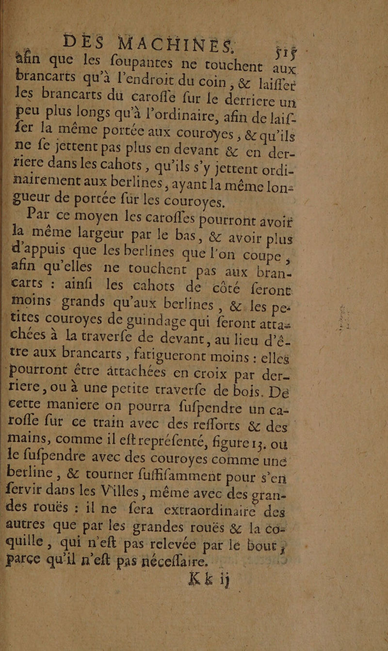 . brancarts qu’à l'endroit du Coin , &amp; laiffer . les brancarts du éaroffe fur Le detricre un . peu plus longs qu'à l'ordinaire, afin de laif } fer la même portée aux Couroÿes , 8 qu'ils | ne fe jettent pas plus en devant &amp; en der- | ricre dans les cahors , qu'ils s’y jettent ordi- . nairément aux berlines, ayant la même lon: . gueur de portée fur les couroyes, L Par ce moyen les carofles Pourroñt avoir la même largeur par le bas, &amp; avoir plus _d’appuis que les berlines que l’on coupe , afin qu’ellés ne touchent pas aux bran- Micarts : ainfi les cahots de côté {eront moins grands qu'aux berlines , &amp;. les pes \tites couroyes de guindage qui feront attaz _chées à la traverfe de devant, au lieu d’é- | tre aux brancarts , farigucront moins : elles :Pourront étre ättachées en croix par der- riere, ou à une petite craverfe de bois. De cette maniere on pourra fufpendre un ca- mains, comme il eftrepréfenté, figure 13, OÙ | le fufpendre avec des Couroyes comme une berline , &amp; tourner fuffifamment pour s’en fervir dans les Villes, même avec des gran- des roués : ne fera extraordinaire des autres que par les grandes rouës &amp; la Co= quille , qui n’eft pas relevée par lé bout j parce qu'il n'eft pas set SE un |