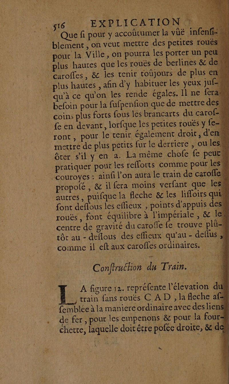 6 2: : EXPLI CATION | Que fi pour y accoûütumer la vüé infen _ blement, on veut mettre des petites roué pour la Ville, on pourra les porter un peu plus hautes que les roués de berlines &amp; dem | Garoffes, &amp; les tenir toûjours de plus en. plus hautes, afin d'y habituer les yeux ju qu'à ce qu'on les rende égales. Il ne feraw befoin pour la fufpenfon que de mettre des coins plus forts fous les brancarts du carof-n {e en devant, lorfque les petites toués y [e- ront, pour le tenir également droit, d'en mettre de plus petits fur le derricre , ou les Grer sil y en a. La même chofe fe peut pratiquer pouf les refloits comme pour les _couroyes: ainfi l'on aura le train de carofle propolé , &amp; il fera moins verfant que les autres, puifque la fleche &amp; les liffoirs quim font deflous les eflieux , points d'appuis des! rouës, font équilibre à l'impériale , &amp; 1e centre de gravité du carofle fe trouve plu- rc au - deflous des effieux qu'au - deflus ne. ‘comme il eft aux caroffes ordinaires. 000 Conftruction du Train. à Æ A figure 12. repréfence l'élevation du“ À train fans roués CAD, la fleche af : Temblée à la maniere ordinaire avec des liens de fer, pour les empenons &amp; pour la four=h chetre, laquelle doit étre pofée droite, &amp; den TN *.
