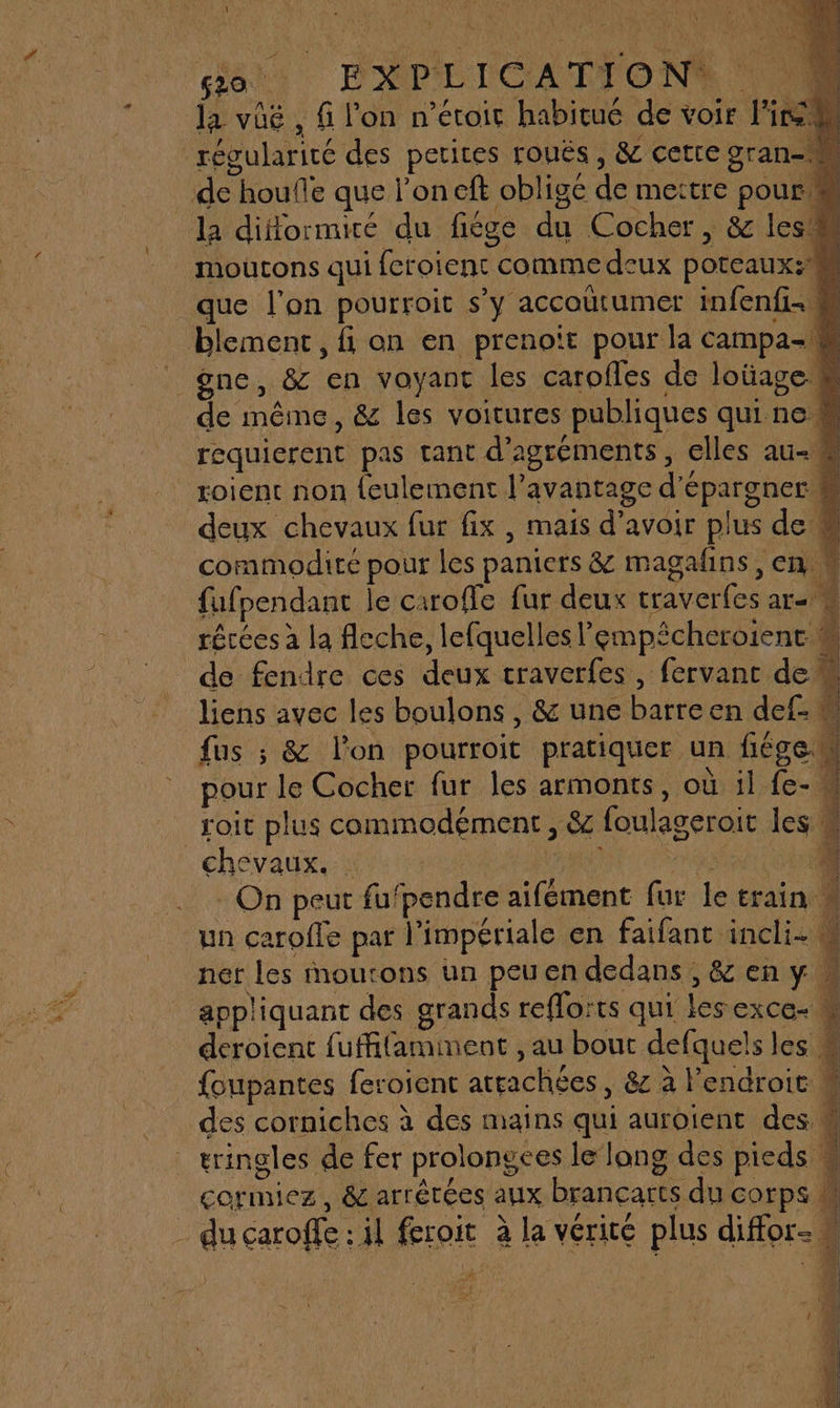 \ , 620. EAP E LCA O NA la voë , f l'on n’étoir habitué de voir Fir régularité des petites rouës , &amp; cetre gran- de houfle que l'on eft obligé de mettre pour M la difformiré du fiége du Cocher, &amp; les moutons qui feroient comme deux poteaux: _que l’on pourroit s’y accoütumer infenfi- M blement, fi on en prenoït pour la campa- _ gne, &amp; en voyant les carofles de loüage de même, &amp; les voitures publiques quine requierent pas tant d’agréments, elles au-# roient non {eulement l'avantage d'épargner # deux chevaux fur fix, mais d’avoir plus de # commodité pour les paniers &amp; magafns, en | fufpendant le caroffe fur deux traverfes ar récées à la fleche, lefquelles empêcheroient. 4 de fendre ces deux craverfes , fervant dem liens avec les boulons, &amp; une barreen def fus ; &amp; l'on pourroit pratiquer un fiégeM pour le Cocher fur les armonts, où il fe- « roit plus commodément , &amp; foulageroit les chevaux. et . On peut fu‘pendre aifément fur le erain un caroffe par l'impériale en faifant incli. # ner les moutons un peuendedans,&amp;eny appliquant des grands reflorts qui les exce- w deroient fuffifaminent , au bout defquels les foupantes feroient attachées, 8 à l'endroit des corniches à des mains qui auroient des. { 1 40 ee on QUE ne # . 1.4