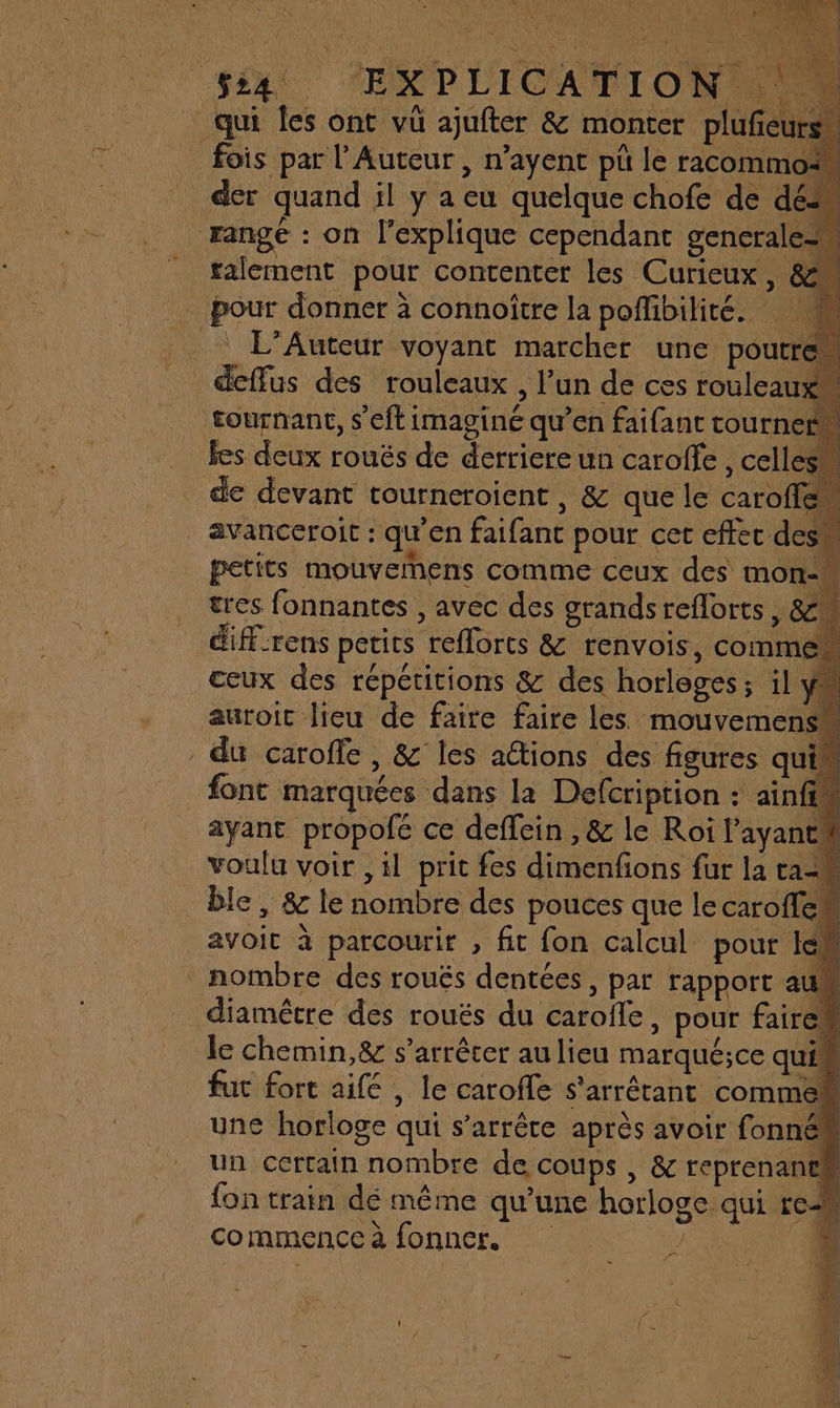 fois par l’Auteur , n’ayent pü le racomm der quand il y a eu quelque chofe de dé rangé : on l'explique cependant generale talement pour contenter les Curieux, &amp; pour donner à connoître la poflibilirte. _ L’Auteur voyant marcher une poutrem deffus des rouleaux , l’un de ces rouleaux , ; tournant, s'eftimaginé qu’en faifant tourner, fes deux rouëés de derriere un caroffe , cellesm de devant tourneroient, &amp; que le caroffen avanceroit : qu'en faifant pour cet effec des petits mouvemens comme ceux des mon- tres fonnantes , avec des grands reflorts, &amp; diff-rens petits reflorts &amp; renvois, commen ceux des répétitions &amp; des horloges; il ya auroic lieu de faire faire les mouvemens du caroffe, &amp; les ations des figures qui font marquées dans la Defcription : ainfim ayant propofé ce deffein , &amp; le Roi ayant voulu voir ,1l prit fes dimenfions fur la ta _ ble, &amp; le nombre des pouces que lecaroflen avoit à parcourir , fit fon calcul pour Iem nombre des roués dentées, par rapport at diamètre des rouës du carofle, pour fairem le chemin,&amp; s'arrêter au lieu marqué;ce qui fut fort aifé , le carofle s'arrérant commen une horloge qui s’arrête après avoir fonném un certain nombre de coups , &amp; reprenanth fon train dé même qu’une horloge qui reM commence à fonner. mt mn