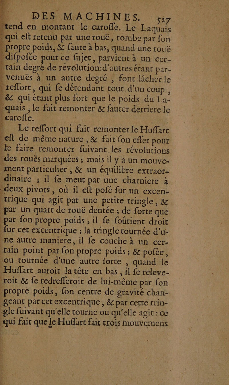 10 DES MACHINES. y; perl en montant le carofle. Le Laquais qui cft retenu par une rouË, tombe par fon propre poids, &amp; fauce à bas, quand une rouë . difpofée pour ce fujet, parvient à un cer- | rain degré de révolurion:d'autres étant par- , venués à un autre degré , fonc lâcher le ! reflort, qui fe dérendant cout d'un coup , . &amp; qui érant plus fort que le poids du La- quais , le fait remonter &amp; fauter derriere le Pcarofle, Au 4 PATES Le reffort qui fait remonter le Hufart ct de même nature , &amp; fait fon effet pour Ie faire remonter fuivant les révolutions _des rouës marquées ; mais il y a un mouve- ment particulier , &amp; un équilibre extraor- dinaire ; il fe meut par une charniere à deux pivots, où il eft pofé fur un excen- trique qui agit par une petite tringle, &amp; par un quart de rouë dentée ; de forte que par fon propre poids , il fe foûtient droit fur cet excentrique ; la tringle tournée d’u- ne autre maniere, il fe couche à un cer- tain point par fon propre poids; &amp; pofée, ou tournée d’une autre forte , quand le Huffart auroit la tête en bas, il fe releve 'roit &amp; fe redrefleroit de lui-même par fon propre poids, fon centre de gravité chan- QEANT par cet excentrique » ÊC par cette trin- le fuivant qu'elle tourne ou qu’elle agi : ce qui fait que le Huffarc fait trois mouvemens