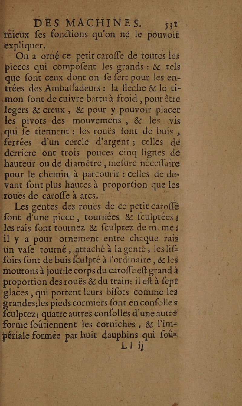 Ÿ 1e DES MACHINES. jt bieux fes fonétions qu'on ne le BREYSTE expliquer. PA On a ornéce petit cuite dé toutes Les lpicces qui compofent les grands: &amp; tels que fontceux dont on fe fer pout les en- |trées des Ambaladeurs : : la fleche &amp; le ci- mon fonc de cuivre battu à froid , pour être egers &amp; creux , &amp; pour y pouvoir placer les pivots. des mouvemens , &amp; lés vis qui fe tiennent : les rouës fonc de buis ; ‘ferrées d’un cérclé d'argent; celles dé derriere ont trois pouces cinq lignes dé hauteur ou dé diamétre, mefure nécetlaire pour le chemin à parcourir : celles de de: | vanc font plus hautes à proporéion que les |roués de catolle à arcs. Les gentes des rouës de ce petit cArofi ë Et d' une piece , tournées &amp; fculptées j les rais font cournez &amp; fculptez de mme: il y a pour ornement entre chaque rais ‘un vafe tourné, attaché à la gente; leslif= Aoirs font de buis Rutpré à à l'ordinaire , &amp;lc$ moutons à jouf:le corps du caroffe cft grand à à ‘proportion € des rouës &amp; du train: il cl fepe 'glaces , qui portent leurs bifors comme les | ones les pieds cormiers font en confolles {culptez; quatre autres confollës d’une autré forme foûriennént les corniches , &amp; l'imz périale formée pr haie dauphins qui foûis. | RE LT 1j