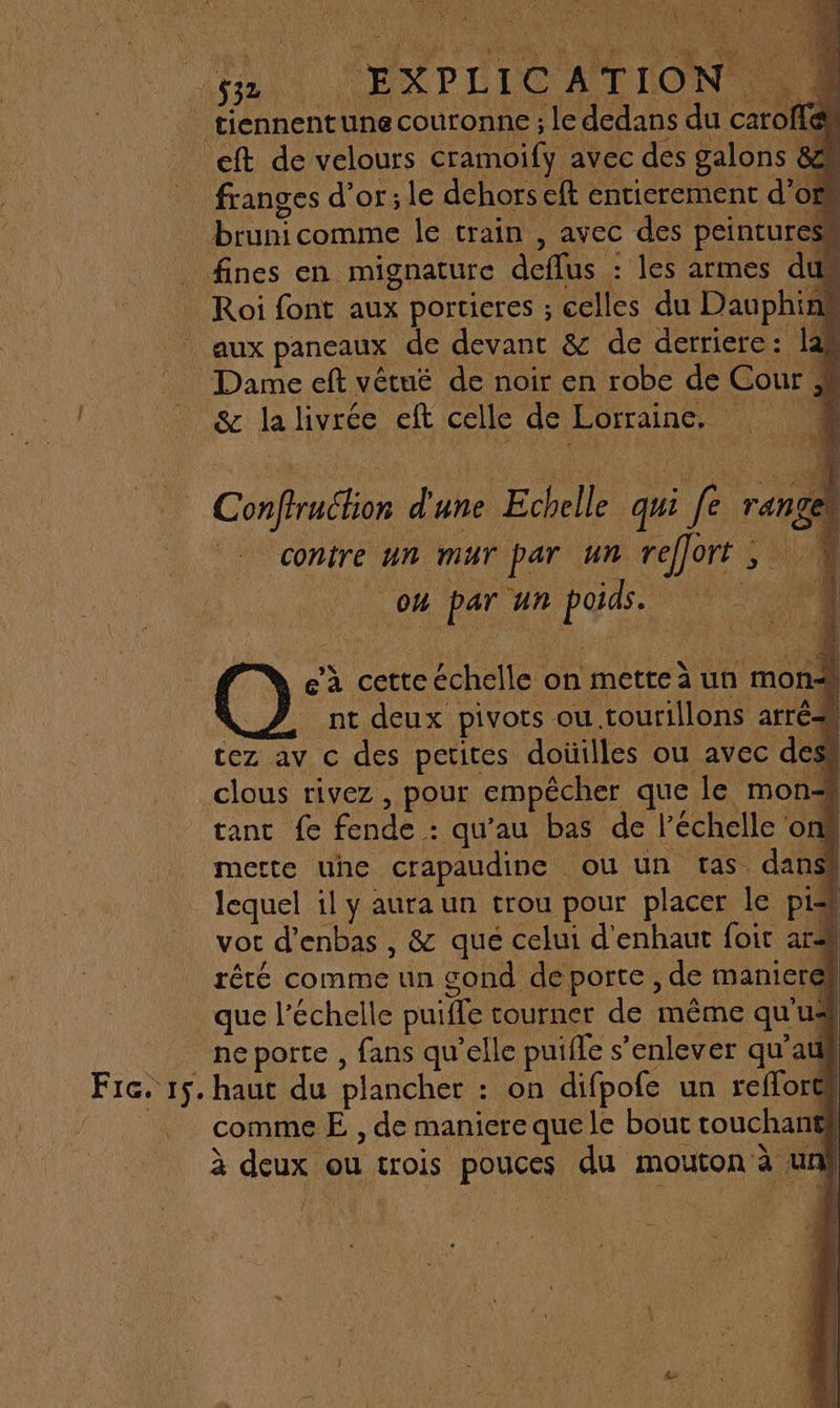 [AL ÿ' x FU AR PE 552 | EXPLIC ATION. + 4 | tiennentune couronne ; Je dedans du catoflen eft de velours cramoify avec des galons &amp; sc franges d’or; le dehors cft entierement d’of bruni comme le train , avec des peinture fines en mignature deflus : les armes du Roi font aux portieres ; celles du Dauphin aux pancaux de RC &amp; de derriere: la Dame eft vétué de noir en robe de Cour ; J SC la livrée ft celle de Lorraine. | | cad d'une Echelle qui Jr range contre um mur par un reffort ; : ot no un RE O: e’à cette échelle on mette à un mo _nt deux pivots ou. tourillons arri tez av c des petites doüilles ou avec de: clous rivez , pour empêcher que le mon- tant fe fende : qu’au bas de l'échelle o mette une crapaudine ou un tas. dans | lequel il y aura un trou pour placer le pis vor d’enbas , &amp; qué celui d'enhaut foit ar2 rêté comme un gond de porte, de maniere que l'échelle paille tourner de même qu'us _ neporte, fans qu’elle puifle s’enlever qu’auk Pic. 15. haut du plancher : on difpofe un refforts comme E , de maniere que le bout touchanef à deux \ ou crois pouces du mouton à un