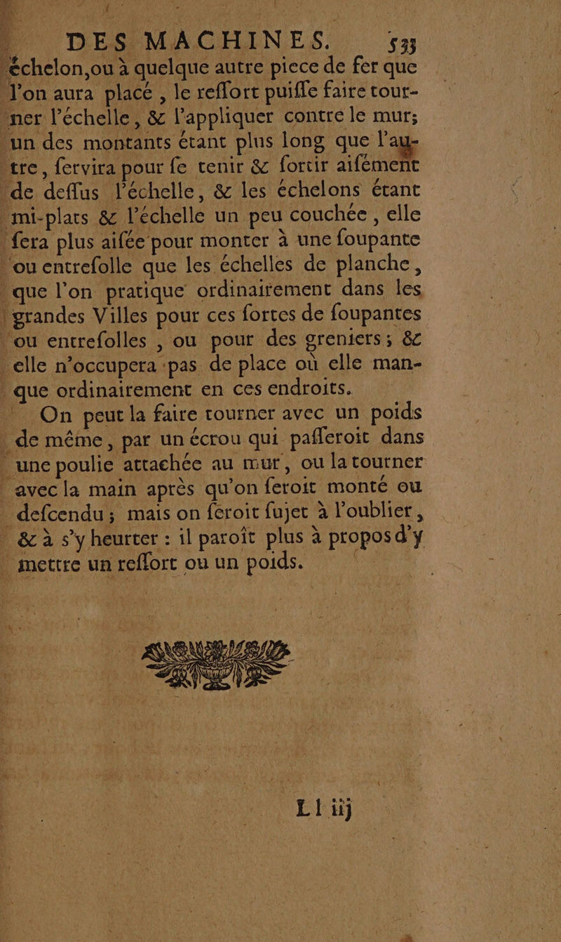 4 DES MACHINES. 533 cchelon,ou à quelque autre piece de fer que l’on aura placé , le reflort puiffe faire tour- ner l’échelle, &amp; l'appliquer contrée le mur; un des montants étant plus long que l’au- tre, fervira pour fe tenir &amp; fortir aifément de deflus l'échelle, &amp; les échelons étant mi-plars &amp; l'échelle un peu couchée, elle fera plus aifée pour monter à une foupante ou entrefolle que les échelles de planche, que l’on pratique ordinairement dans les | grandes Villes pour ces fortes de foupantes ou entrefolles , ou pour des greniers; &amp; elle n’occupera ‘pas de place où elle man- . que ordinairement en ces endroits. _ On peut la faire rourner avec un poids . de même, par un écrou qui pafleroit dans . une poulie attachée au mur, ou la tourner avecla main après qu’on feroit monté ou defcendu; mais on feroit fujet à l'oublier, _ &amp; à s’y heurter : il paroît plus à proposd'y | mettre un reflort ouun poids.