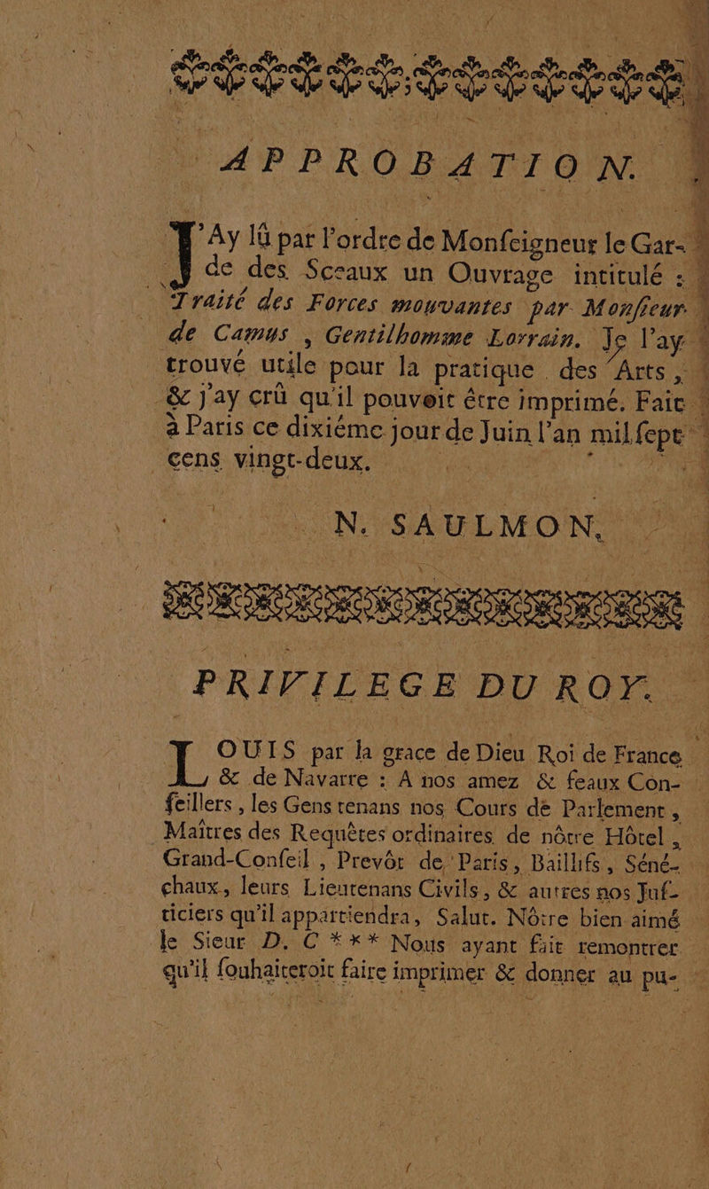 VEUT APPROBATION. PAy IG par l’ordre de Monfcigneur ï Cat de des Sceaux un Ouvrage intitulé : Cens vingt-deux. L' “ N. SAULMON. HORREUR PRIVILEGE DU ROF. feillers , les Gens tenans nos Cours de Parlement : res des Requêtes ordihaités de nôtre Hôtel , Grand-Confeil , Prevôr de Paris, Bail, ces chaux, leurs Lette Cale &amp; autres nos Jaf- ticiers qu’il appattiendra, Salut. Nôire bien aimé