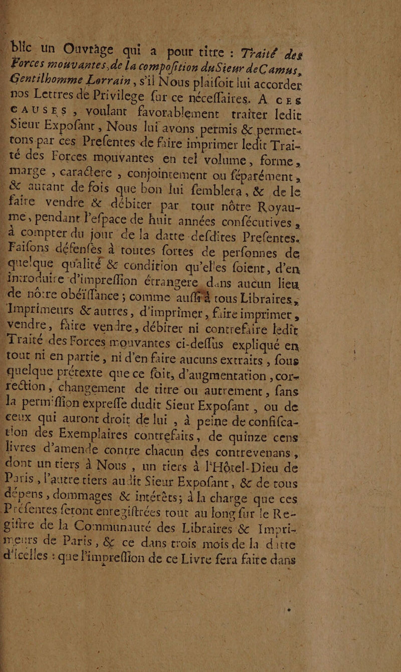 Re | ER: 1: à à | blic ‘un Ouvrage qui à pour titre : Traié des * Forces monvantes de La Compolition duSieur deCamns., | Gentilbomme Lorrain , sil Nous plaifoit lui accorder nos Lettres de Privilege {ur ce nécefläires. À ces | CAUSES , voulant favorablement traiter ledit \ Sieur Expofant , Nous lui avons permis &amp; permet« tons par ces Prefentes de fiire imprimer ledit Trai- . té des Forces mouvantes en tel volume, forme, | marge , caradere , conjointement ou féparément , . &amp; autant de fois que bon lui femblera, &amp; dele Lfaire vendre &amp; débiter par tour nôtre Royau- me, pendant efpace de huit années confécutives 2 * à compter du jour de la datte defdites Prefentes. Faifons défenfès à routes fortes de perfonnes de . quelque qualité &amp; condition qu’el'es foient, d’en * introduire d’impreffion étrangere duns aucun lieu ‘de nôtre obéiffance ; comme auffrà tous Libraires, _Imprimeurs &amp;autres, d'imprimer, faire imprimer , vvendre, fâire vendre, débiter ni contrefiire ledit . Traité des Forces mouvantes ci-deflus expliqué en tout ni en partie, ni d’en faire aucuns extraits , fous quelque prétexte que ce foit, d'augmentation , cor- rection, changement de titre ou autrement , fans la perm'ffion expreffe dudit Sieur Expofant , ou de ceux qui auront droit de lui , à peine de confifca- t'on des Exemplaires contrefairs, de quinze cens livres d'amende contre chacun des contrevenans, dont un tiers à Nous , un tiers à FHôtel-Dieu de Doris, l’autre riers au die Sieur Expofanc, &amp; de tous pes , dommages &amp; intérêts; À la charge que ces Préfentes feront enregiftrées tout au long fur le Re- gifire de la Communauté des Libraires &amp; Imori meurs de Paris, &amp; ce dans trois mois de la daiite d'icelles : que l'impreMion de ce Livre fera faite dans