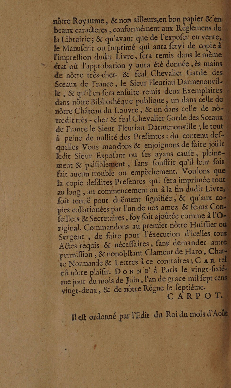 LANCE: VE * : y w F qu ÿ 6 Ge re Ve nôtre Royaume, &amp; non ailleurs;en bon papier &amp;enw _ beaux caracteres , conformément aux Réglemens dem ha Librairie; &amp; qu'avant que de l'expofer en ven À Manufcrit ou Imprimé qui aura fervi de copie à, _ Fimpreflion dudit Livre, fera remis dans le mème | TAMBEAT où l'approbation y aura été donnée , ès mains. | de nôrre très-cher &amp; feal Chevalier Garde desu | Sceaux de France, le Sieur Fleuriau Darmenonvil= le, &amp; qu'ilen fera enfuite remis deux Exemplairesm dans nôtre Bibliothéque publique, un dans celle de“ môcre Château du Louvre, &amp; un dans celle de no éredit très - cher &amp; feal Chevalier Garde des Sceaux de France le Sieur Fleuriau Darmenonville ; le tout” À peine de nullité des Prefentes : du contenu def quelles Vous mandons &amp; enjoignons de faire joitits fedit Sieur Expofanc ou fes ayans caufe, pleines ment &amp; pailñblement , fans fouffiir qu'il leur oies fair aucun trouble ou empéchement. Voulons qu la copie defdites Prefentes qui fera imprimée to aulong , au commencement OU à la fin dudit Livr foit tenuë pour. duément fignifiée ») &amp; qu'aux € pies cullarionées par l'an de nos amez &amp; feaux Cons feillers &amp; Secretaires , foy foit ajoïtée comme à Or riginal. Commandons au premier nôtre Huifler Sergent , de faire pour léxecution d’icelles : Actes requis &amp; néceflaires , fans demander a _permiffion , 8e nonobftant Clameur de Haro, Chaë ‘te Normande &amp; Lettres à ce contraires; C AR. ef nôtre plaifir. DONNE À Paris le vingt-fi me jour du mois de Juin , Pan de grace mil fept ce vingt-deux, &amp; de nôtre Régne Îe feptiéme. arr CARPO Ë e ‘4 il 2. .… 1left ordonné par l'Edie du Roi du mois d l >.