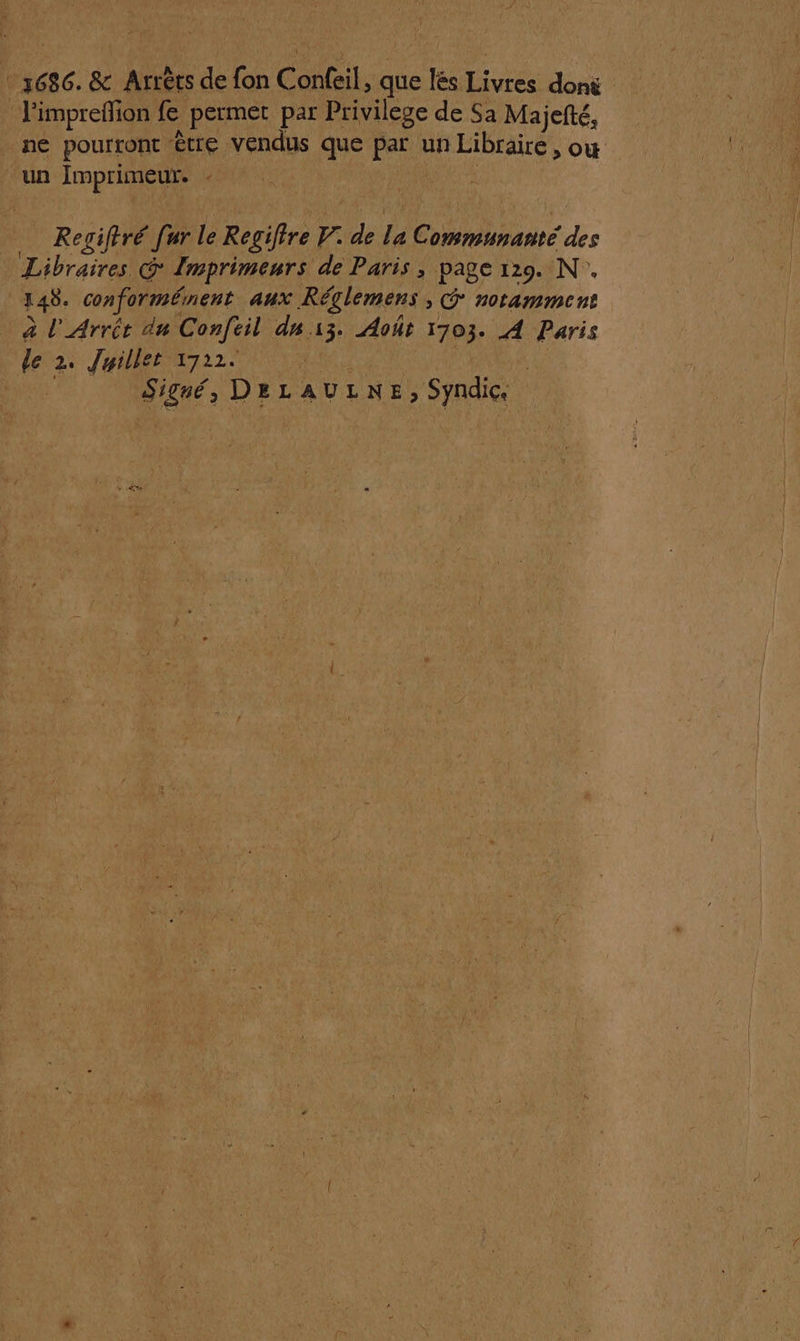 _x686. &amp; Arrêts de fon Confeil, que lés Livres donë _ l'impreflion fe permet par Privilege de Sa Majefté, ne pourront être vendus que par un Libraire, ow “un Imprimeur. - : Regiftré [ur le Regiftre V. de la Communanté des Libraires G Imprimeurs de Paris , page 129. N. 148. conformément aux Réglemens , @ notamment à l'Arrét du Confeil du 13. Août 1703. A Paris le 2. Juillet 1722. 2 RE M Signé, DELAULNE, Syndic