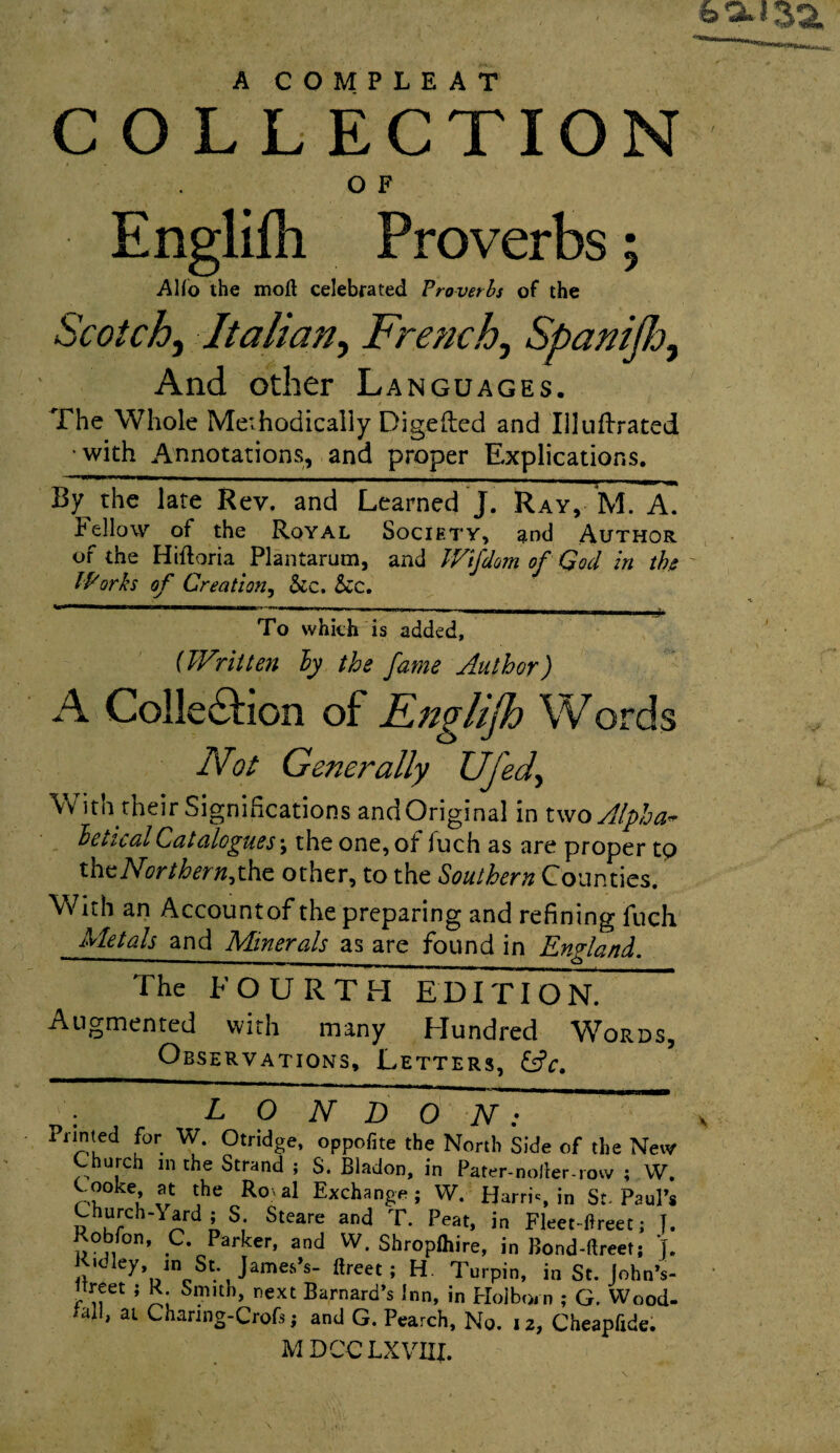 A COMPLEAT COL LECTION O F Englifh Proverbs; AHo the mod celebrated Proverbs of the Scotch, Italian, French, Spaniflo, And other Languages. The Whole Methodically Digefted and Illuftrated •with Annotations, and proper Explications. By the late Rev. and Learned J. Ray, M. A. Fellow of the Royal Society, and Author or the Hiftoria Plantarum, and Wijdom of God in the lPorks of Creation, &c. &c. To which is added, (Written ly the fame Author) A Collection of Englijh Words Not Generally UJed> With their Significations andOriginal in two Alpha- hetical Catalogues; the one, of fuch as are proper to the Nor thern^the other, to the Southern Counties. With an Accountof the preparing and refining fuch Metals and Minerals as are found in England. The FOURTH EDITION. Augmented with many Hundred Words, Observations, Letters, : LONDON: Printed for W. Otridge, oppofite the North Side of the New Church m the Strand ; S. Bladon, in Pater-noJler-row ; W Cooke, at the Ro > al Exchange; W. Harris in St- PauP Church-Yard ; S. Steare and T. Peat, in Fleet-ftreet; J Robfon, C. Parker, and W. Shropfhire, in Bond-ftreet; J Ridley, in St. James’s- ftreet ; H. Turpin, in St. John’s Breet ; R Smith, next Barnard’s Inn, in Hoiborn ; G. Wood tall, at Channg-Crofs; and G. Pearch, No. 12, Cheapftde. MDCCLXVIXI.