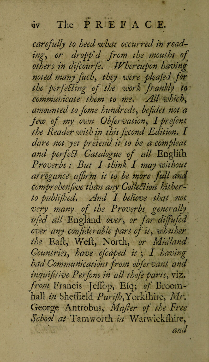 Gainfully to heed what occurred in read¬ ings or dropp'd from the mouths of others in dfcourfe. Whereupon having noted many fuch, they were pleafed for the perfecting of the work frankly to communicate them to me. AU which, amounted to feme hundreds, befdes not a jew of my own Obfervation, I prefent the Reader with in this fecond Edition. / dare not yet pretetid it to be a compleat and per fed Catalogue of all Englifti Proverbs: But I think I may without arrogance affirm it to be more full and comprehenfive than any ColleElion hither¬ to publifhed. And I believe that not very many of the Proverbs generally ufed ail England over, or far dijfufed over any confederate part of it, whether the Eaft, Weft, North, or Midland Countries, have efcaped it ; I having had Communications from objervant and inquifetive Per fens in all t hofe parts, viz. from Francis JelTop, Efq; of Broom- hall in Shefhefd Parfej,Yorkfhire, Mr. George Antrobus, Mafier of the Free School at Tamworth in Warwrckfliire, •. and