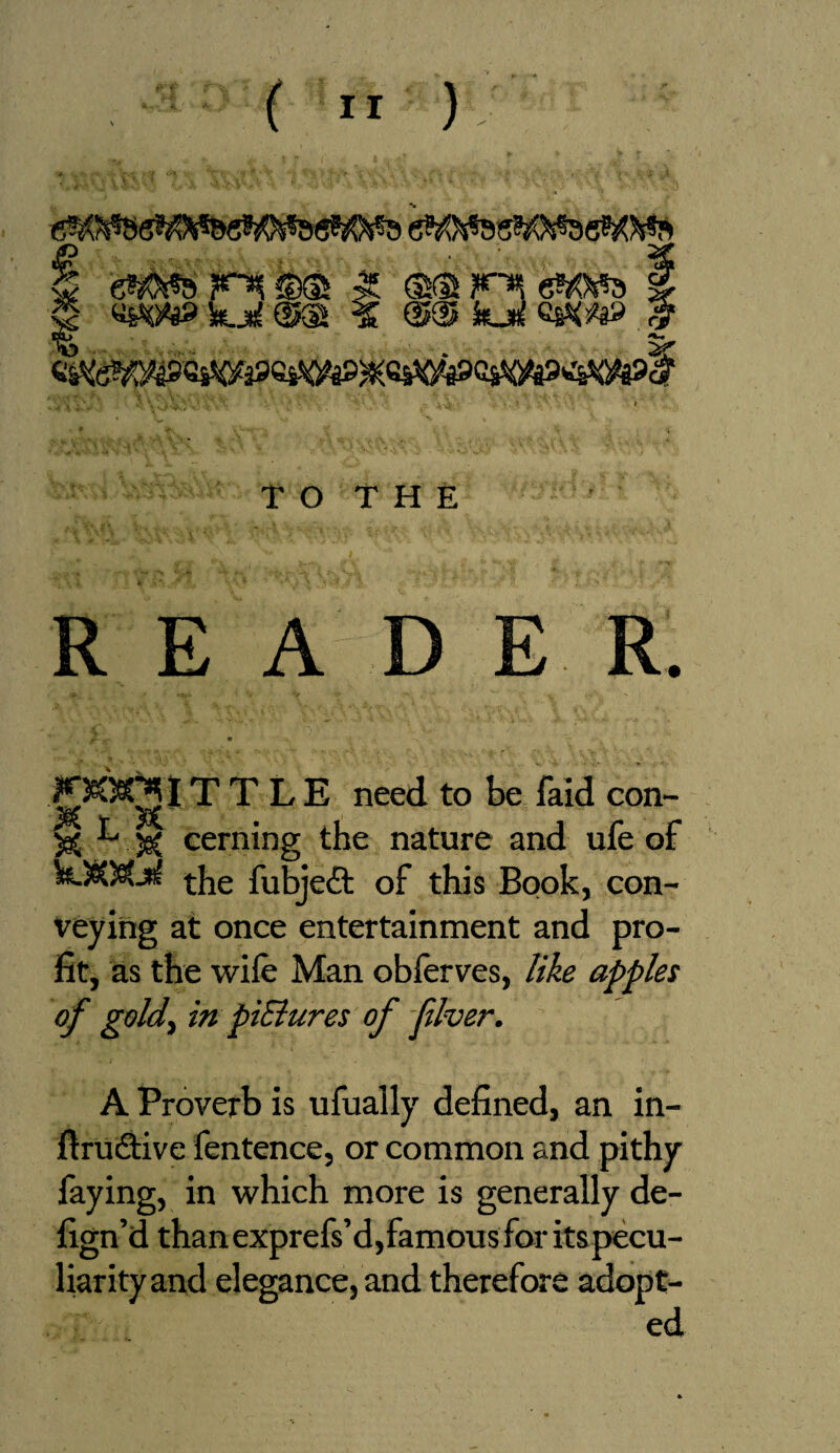 § (®m KH k eWs g 2f TO THE REA D E R. £«*31T T L E need to be faid con- S05 ^. je( cerning the nature and ufe of kJO@tjn( fubjeft of this Book, con¬ veying at once entertainment and pro¬ fit, as the wile Man obferves, like apples of gold, in piBures of fiver. A Proverb is ufually defined, an in- flrudfive fentence, or common and pithy faying, in which more is generally de- fign’d than exprefs’d,famous for its pecu¬ liarity and elegance, and therefore adopt¬ ed