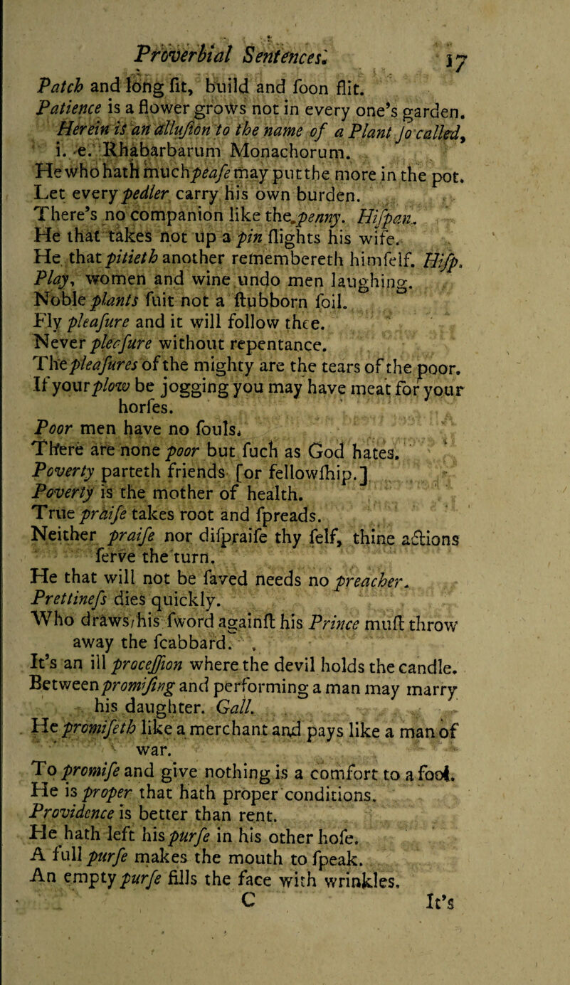 * 1 / >* • o Patch and long fit, build and foon flit. Patience is a flower grows not in every one’s garden. Herein is an allnfion to the name of a Plant Jo called, i. e. Rhabarbarum Monachorum. Hewho hath imichy)^ may putthe more in the pot. Let everypedler carry his own burden. There’s no companion like thompenny. Hifpan.. He that takes not up a pin flights his wife. He thatpjitietb another retoembereth himfelf. Hifp. Play, women and wine undo men laughing. Noble plants fuit not a ftubborn foil. Fly pleafure and it will follow thee. Never pleaJute without repentance. The pleafures of the mighty are the tears of the poor. If yam plow be jogging you may have meat for your horfes. Poor men have no fouls. There are none poor but fuch as God hates. Poverty parteth friends [or fellowfhip.] Poverty is the mother of health. True praife takes root and fpreads. Neither praife nor difpraife thy felf, thine a&ions ferve the turn. He that will not be faved needs no preacher. Prettinefs dies quickly. Who draws/his fword againfl his Prince mud throw away the fcabbard. \ It’s an ill proceffion where the devil holds the candle. Betweenpromifing and performing a man may marry his daughter. Gall. . He promifeth like a merchant and pays like a man of war. To promife and give nothing is a comfort to a fool. He is proper that hath proper conditions. Providence is better than rent. Fie hath left hi$ purfe in his other hofe. A full purfe makes the mouth to fpeak. An empty purfe fills the face with wrinkles, C It’s