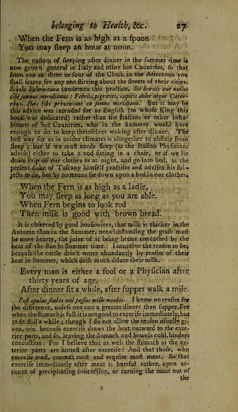 . When the Fern is as high as a fpoon 1 1 . ' You may fleep an hour at noon. The, cuftpm of peeping after dinner in the fumrner time >« now grown general in Italy and other hot Countries, fo that from one to three or four of the Clock in the Afternoon you Ihall fcarce fee any one dirring about theftreets of their citiesi Sckola Sakrnitana condemns this practice. Sit brevis etui nuilus tibiJotnnus Jtterhdianus ; Febrisy pigrities, capitis dolor atqw Catar- rhus. Htsc tibi prhvenmnt ex jhm.no mcrldiano. But it may be this advice was intended for us English (to whofe King this book was dedicated) rather than the Italians or other inha- bitants of hot Countries, who in the Summer would have enough to do to keep themfelves waking after dinner. The beft way for us in colder climates is altogether to abdain from /jeep’ ; but if we mull needs deep (as the Italian Fhyficians advife) either to take a nod fitting in a chair, or if we lie down llrip off Our clothes as at night, and go into bed, as the prefent duke of Tufcany himfelf pra&ifes and advifes his ful- je&s to do, but by no means lie down upon a bed in our clot lie t> When the Fern is as high as a ladle. You may Deep as Jong as you are able. When Fern begins to IqoIc red Then milk is good with brown bread. It is obferved by good houfewives, that milk is thicker in die Autumn than in the Summer, notwithftanding the grafs mult be more Jbearty, the juice of it being better conco&ed by the heat of the Sun in Summer time. I conceive the reafon to be, becaufe the cattle drink water abundantly by reafon of their heat in Summer, which doth much dilute their milk. I 9 Every man is either a fool or a Phyfician after thirty years of age. After dinner fit a,while, after (upper walk a mile. Voji epulas Jlabis velpajjiis milk meabis. I know no reafon for the difference, unlefs one eats a greater dinner than flipper.For when theftcmachis full it is net good to exercife immediately, but to fit Hill a while ; though l do not allow the reafon ufually gi¬ ven, viz. becaufe exercife draws the heat outward to the exte¬ rior parts, andfo, leaving die flomach and bowels cold,hinders concoflion : For I believe that as well the flomach as the ex¬ terior parts are hotted: after exercife: And that thofe, who exercife mod, conoodl melt and require mod meat. So that exercife immediately after meat is hurtful rather,, upon ac¬ count of precipitating coiicoflion, or turning the meat out of