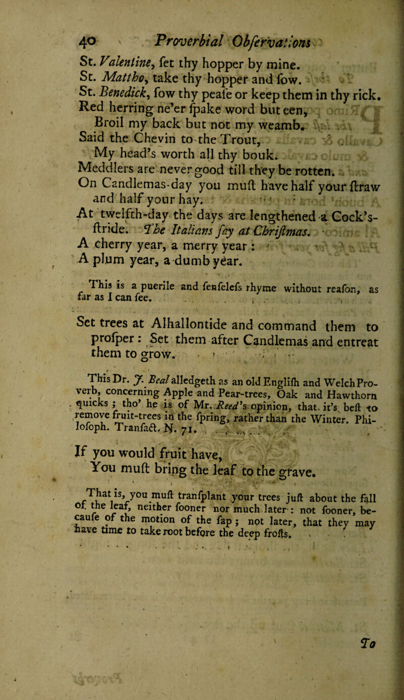 St. Valeniine^ fet thy hopper by mine. St. Matthoy take thy hopper and fow. St. Benedick, fow thy peale or keep them in thy rick. Red herring ne’er fpake word but een, Broil my back but not my weamb. Said the Chevin to the Trout, My head’s worth all thy bouk. Meddlers are never good till they be rotten. . On Candlemas-day you mult have half yourflraw and half your hay. - f ; At twelfth-day the days are lengthened a Cock’s- ftride. The Italians fay at Chriftmas. ■ A cherry year, a merry year : ' A plum year, a dumb year. » ■ f ' This is a puerile and fenfelefs rhyme without reaion, as far as I can fee. . ( Set trees at Alhallontide and command them to profper : Set them after Candlemas and entreat them to grow. ’ V - : < This Dr. J. Beal alledgeth as an old Englifh and Welch Pro¬ verb, concerning Apple and Pear-trees, Gak and Hawthorn quicks ; tho* he is of Mr, Reed's opinion, that, it’s bell to remove fruit-trees iti the fpring, rather than the Winter. Phi- lofoph. Tranfaft. N. 71. . , If you would fruit have. You mu ft bring the leaf to the grave, : * ’. ' r• . v' ' •• Thatis,, you muft tranfplant .your trees juft about the fall of. the leaf, neither fooner nor much later: not fooner, be¬ came of the motion of the fap ; not later, that they may nave time to take root before the deep frofts. To