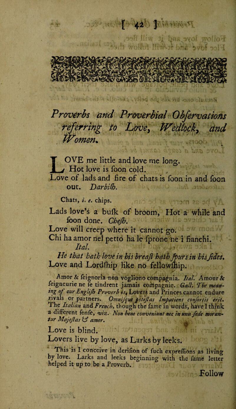 > Proverbs and Proverbial 0bfervations referring to Love, Wedlock, dnd Women. LOVE me little and love me long. Hot love is foon cold. Love of lads and fire of chats is foon in and foon out. DarbUh. Chats, i, e. chips. Lads love’s a bulk of broom, Hot a while and foon done. Chejh. Love will creep where it cannot go. Chi ha amor nel petto ha le fprone ne i fianchi. Ital. He that hath love in his hreaft hath fpurs in his fides. Love and Lordfhip like no fellowlhip. Amor & feignoria non vogliono compagnia. Ital. Amour & feigneurie ne fe tindrent jamais corttpagnie. Gall. The mean- *nZ °f our Englifh Proverb is. Love is and Princes cannot endure rivals or partners. Omnijyue potejlas Impatiens conjortis erit. The Italian and French, though the fame in words, have I think a different fenfe, viz. Non bene convenient nec inuna fede moran~ tur Majejlas & amor. ▼ Love is blind. Lovers live by love, as Larks by leeks. This is I conceive in derifion of fuch expreffions as living by love. Larks and leeks beginning with the fame letter helped it up to be a Proverb. Follow L