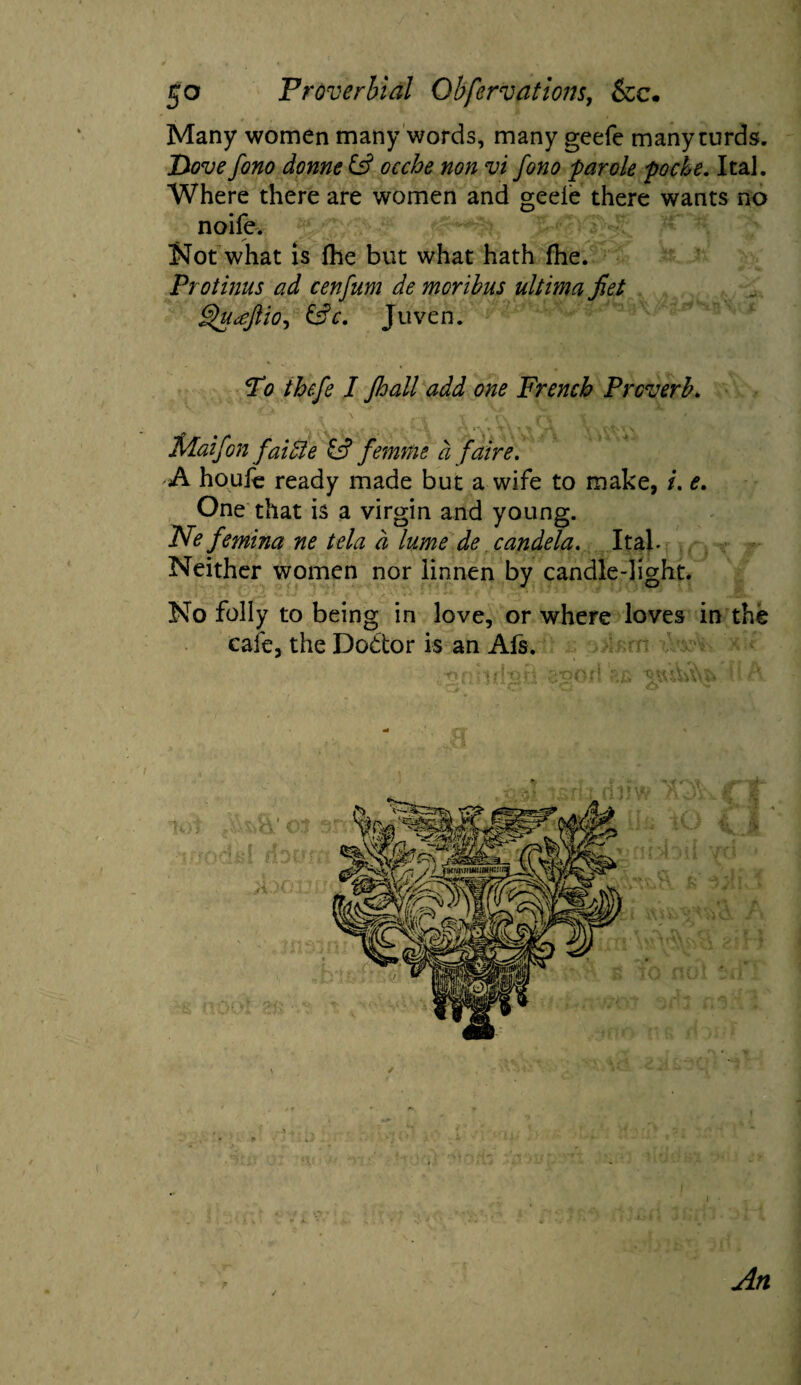 Many women many words, many geefe many curds. Dove fono dome & ocche non vi fono parole poche. Ital. Where there are women and geele there wants no noife. Not what is (he but what hath fhe. Protinus ad cenfum de moribus ultima fiet Qu^JliO) &c. Juven. To thefe I jhall add one French Proverb. MaifGn faiuie femme a faire. A houfe ready made but a wife to make, i. e. One that is a virgin and young. Ne femina ne tela a lume de candela. Itab Neither women nor linnen by candle-light. No folly to being in love, or where loves in the cafe, the Dodtor is an Als. mndjri ggod / I i • An