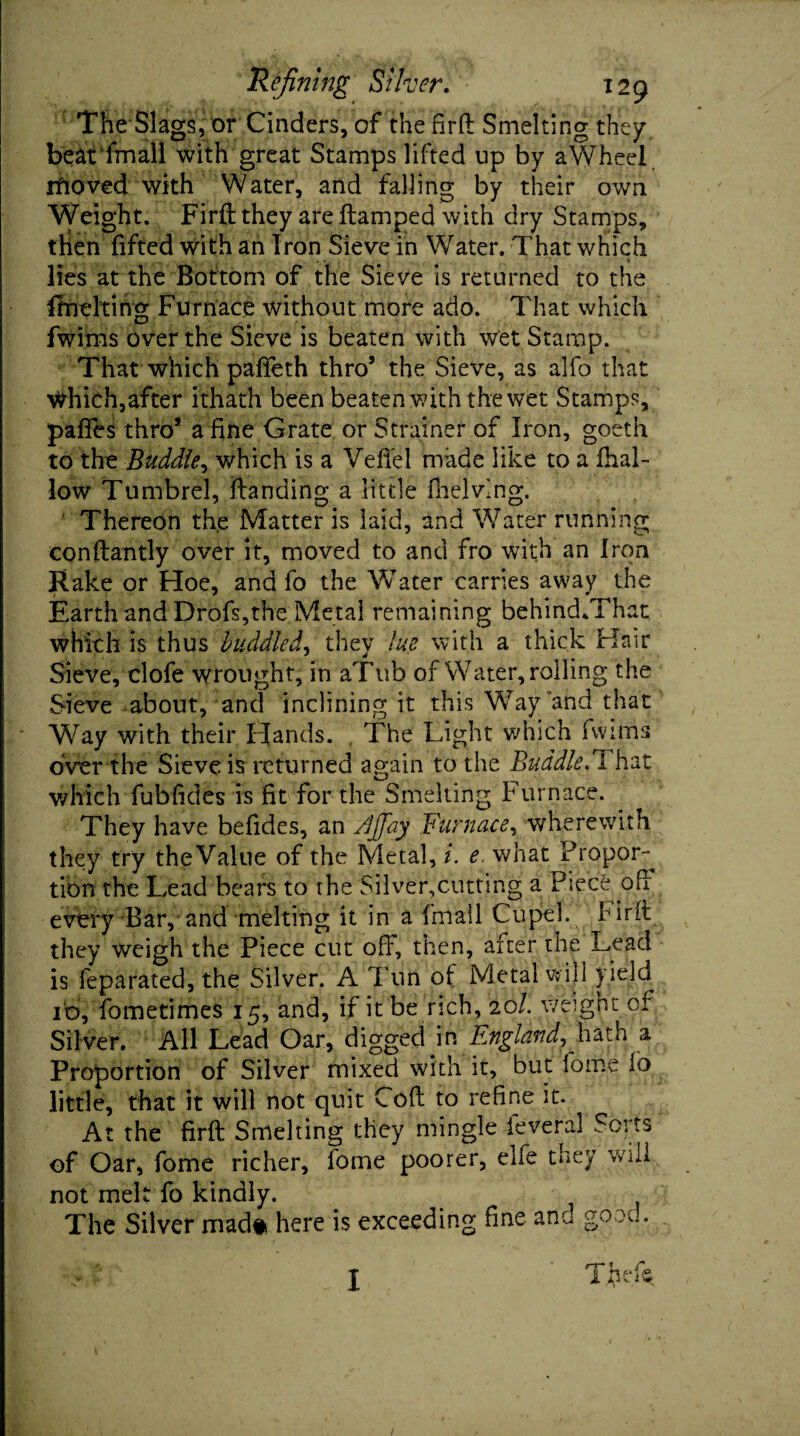 The Slags, or Cinders, of the fir ft Smelting they, beat fmall with great Stamps lifted up by aWheel ifioved with Water, and falling by their own Weight. Firft they are ftamped with dry Stamps, then fifted with an Iron Sieve in Water. That which lies at the Bottom of the Sieve is returned to the (melting Furnace without more ado. That which fwims over the Sieve is beaten with Wet Stamp. That which paffeth thro’ the Sieve, as alfo that Which,after ithath been beaten with the wet Stamps, pafles thro’ a fine Grate or Strainer of Iron, goeth to the Buddie, which is a VefTel made like to a fhal- low Tumbrel, ftanding a little (helving. Thereon the Matter is laid, and Water running conftantly over it, moved to and fro with an Iron Rake or Hoe, and fo the Water carries away the Earth and Drofs,the Metal remaining behind/That which is thus huddled, they lue with a thick Hair Sieve, clofe wrought, in aTub of Water, rolling the Sieve about, and inclining it this Way and that Way with their Hands. , The Light which fwims over the Sieve is returned again to the Buddie. 1 hat which fubfides is fit for the Smelting Furnace. They have befides, an /[([ay Furnace, wherewith they try theValue of the Metal, i. e. what Propor¬ tion the Lead bears to the Silver,cutting a Piece oft every Bar, and melting it in a fmall Cupel. Hrft they weigh the Piece cut ofi’, then, after the Lead is feparated, the Silver. A d un of Metal will yield. I'd, fometimes 15, and, if it be rich, 201. weight of Silver. All Lead Oar, digged in England^hath a Proportion of Silver mixed with it, but fome fo little, that it will not quit Cod to refine it. At the firft Smelting they mingle ieveral Sorts of Oar, fome richer, fome poorer, elfe they will not melt fo kindly. i The Silver mad* here is exceeding fine ana good. i