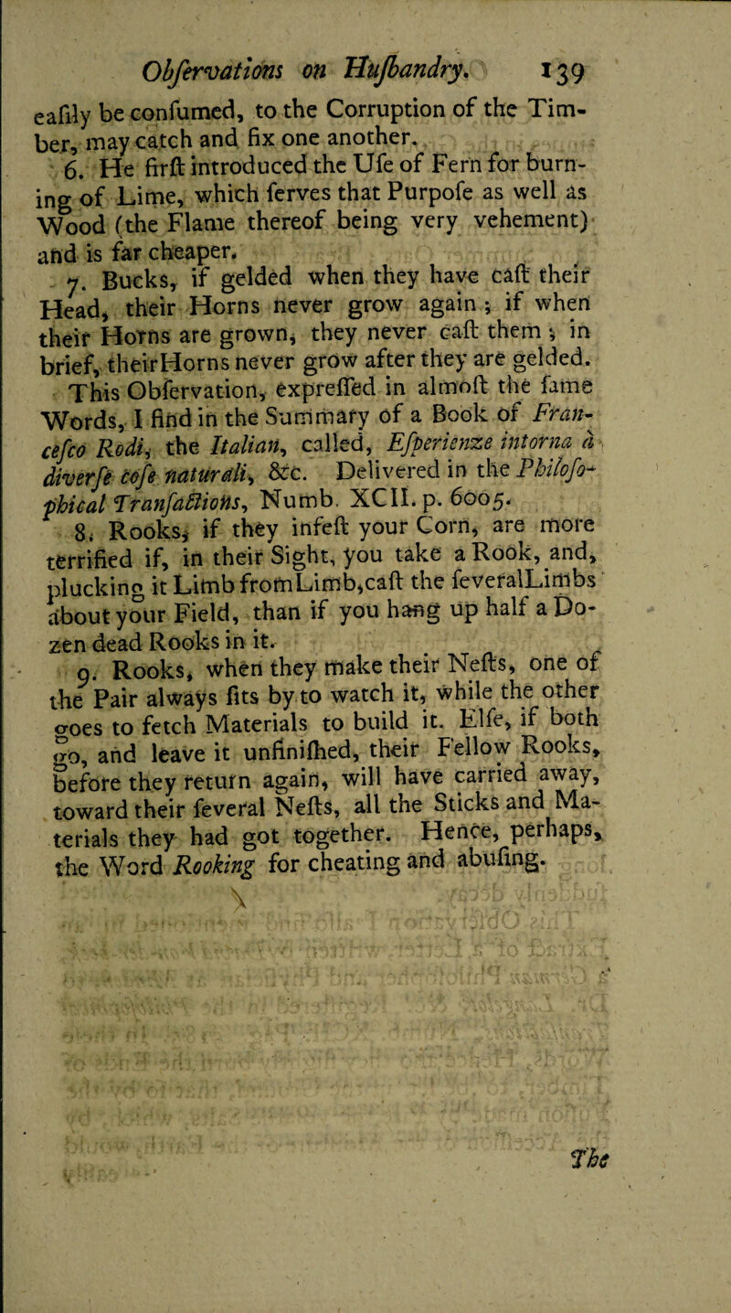 ealily be confumed, to the Corruption of the Tim¬ ber, may catch and fix one another. 6. He firft introduced the Ufe of Fern for burn¬ ing of Lime, which ferves that Purpofe as well as Wood (the Flame thereof being very vehement) and is far cheaper, 7. Bucks, if gelded when they have caft their Head, their Horns never grow again * if when their Horns are grown, they never caft them *, in brief, theirHorns never grow after they are gelded. This Observation, exprefled in almoft the fame Words, I find in the Summary of a Book of Fran- cefco RodU the Italian, called, Efperienze intorna a diverfe cofe naturdii &c. Delivered in the Philofo- phical FranfdffiioHs, Numb. XCII. p. 6005. 8< Rooks, if they infeft your Corn, are more terrified if, in their Sight, you take a Rook, and, plucking it Limb fromLimb,caft the feveralLimbs about your Field, than if you hang up half a Do¬ zen dead Rooks in it. 9. Rooks* when they make their Nefts, one of the Pair always fits by to watch it, while the other croes to fetch Materials to build it. Fife, if both go, and leave it unfinifiied, their Fellow Rooks, before they return again, will have carried away, toward their feveral Nefts, all the Sticks and Ma¬ terials they had got together. Hence, perhaps, the Word Rooking for cheating and abufing.