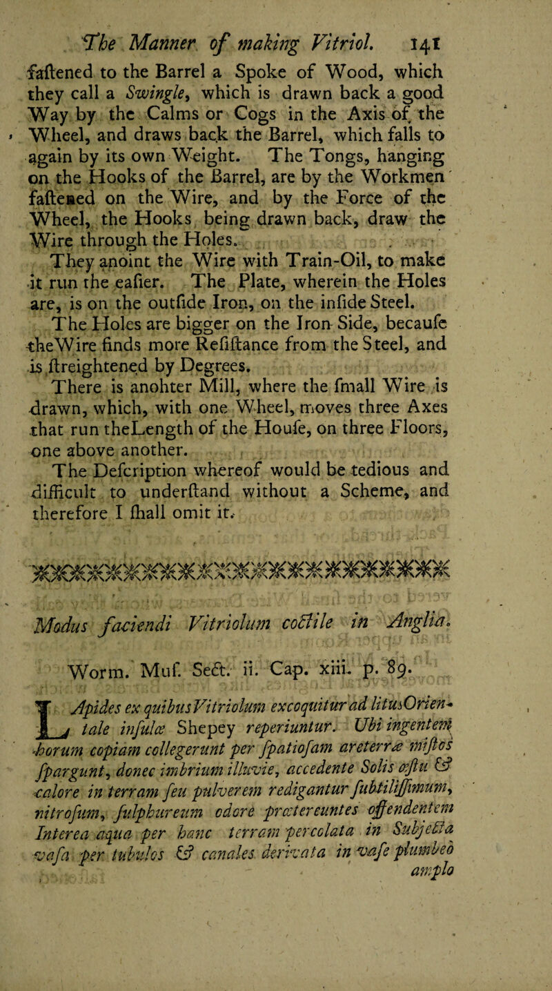fattened to the Barrel a Spoke of Wood, which they call a Swingle, which is drawn back a good Way by the Calms or Cogs in the Axis of the Wheel, and draws back the Barrel, which falls to again by its own Weight. The Tongs, hanging on the Hooks of the Barrel, are by the Workmen fattened on the Wire, and by the Force of the Wheel, the Hooks being drawn back, draw the Wire through the Holes. They anoint the Wire with Train-Oil, to make it run the eafier. The Plate, wherein the Holes are, is on the outfide Iron, on the infide Steel. The Holes are bigger on the Iron Side, becaufe theWire finds more Refiftance from the Steel, and is ftreightened by Degrees. There is anohter Mill, where the fmall Wire is drawn, which, with one Wheel, moves three Axes that run theLength of the Houfe, on three Floors, one above another. The Defcription whereof would be tedious and difficult to underftand without a Scheme, and therefore I ffiall omit it.^ Modus facie ndi Vi triohm coclile in Anglia. Worm. Muf. Sect. ii. Cap. xiii. p. 89. LApides ex quibusVit riolum ex coquit ur ad UtusOrien* tale infulce Shepey reperiuntur. Ubi ingentem Sorurn copiam collegerunt per fpatiofam areierrus inijtcs fpargunt, donee imbrium illuvie, accedente Solis cefiu & cal ore in terrain feu pulverem redigantur fubtiliffnnuni, nitrofum, fulphureutn odord prostereuntes ojfendenteni Interea aqua per hanc Ur ram per eclat a in Subject a ejafa per tubules C? canales derrvata in vafe plumbed
