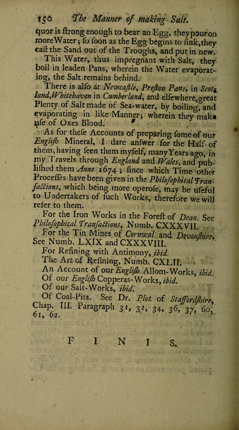 quor is ftrong enough to bear an Egg, theypouron moreWatcr; fo foon as the Egg begins to fink,they call the Sand out of the Troughs, and put in new. This Water, thus impregnant with Salt, they boil in leaden Pans, wherein the Water evaporat¬ ing, the Salt remains behind. There is alfo at Newcafile, Prefton Pans, in Scott landJVhitehaven in Cumberland,, and elfewhere,o-reat Plenty of Salt made of Sea-water, by boiling, and evaporating in like Manner* wherein they mak« Jjfe of Oxes Blood. 9 As for thefe Accounts of preparing fome of our Englijh Mineral, I dare anfwer for the Half of them, having feen them myfelf, many Years a<>o, in my, T lavels through England and hPales^ and pub- lifhed them Jlnno 1674 > fince which Time other Process have been given in the PhilofophicalTran- faffions^ which being more operofe, may be ufeful to Undertakers of fucE Works, therefore we will refer to them. p°r tJie r,T Works in the Foreftof Dean. See Philofopbu;al Tranfabiions, Numb, CXXXV1I. Fo? the Tin Mines of Cornwal and. Dmnjbire. See Numb. LXIX and CXXXVIII. For Refining with Antimony, ibid. The Art of Refining, Numb. CXLII. An Account of our Englijh Allom-Works, Hid Of our Englijh Copperas-Works, ibid. Of our Salt-Works, ibid. Of Coal-Pits. See Dr. Plot, of Stafford/hire, £l62IIL ParaSraPh 3C 3.A 36, 3?, bo,