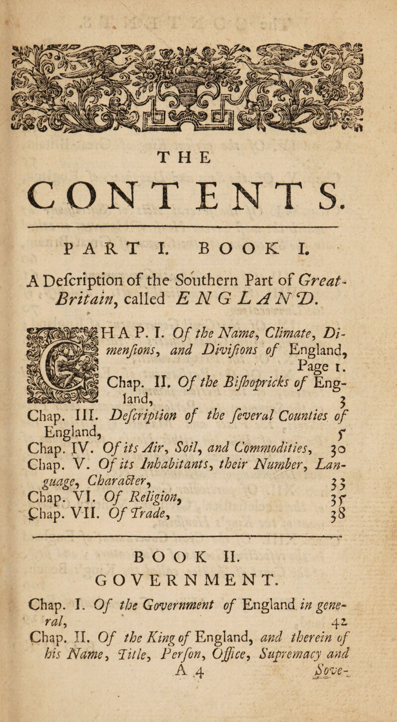 THE CONTENTS. PART I. BOOK I. A Defcription of the Southern Part of Great- Britain, called E N G L A N 2). HAP. I. Of the Name, Climate, Di- menfions, and Divifions of England, Page i. Chap. II. Of the Bijhopricks of Eng¬ land, 3 Chap. III. Defcription of the feverul Counties of England, f Chap. IV. Of its Air, Soil, and Commodities, 30 Chap. V. Of its Inhabitants, their Number, Lan¬ guage, Char abler, 3 3 Chap. VI. Of Religion, 3^ Chap. VII. Of Trade, 38 BOOK II. GOVERNMENT. Chap. I. Of the Government of England in gene¬ ral, 42. Chap. II. Of the King of England, and therein of his Name, Title, P erf on. Office, Supremacy and A 4 Sove-