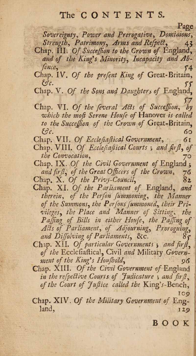 Page Sovereignty, Power and Prerogative, Dominions, Strength, Patrimony, Arms and RefpeEl, 45 Chap. III. Of Succeffion to the Crown of England, <2;^/ of the King's Minority, Incapacity and Ah- f4 Chap. IV. 0/ the prefent King of Great-Britain, &c. ff Chap. V. Of the Sons and Daughters of England, f 7 Chap. VI. Of the feveral A his of Succefjion, by which the moft Serene Houfe of Hanover is called to the Succeffion of the Crown of Great-Britain, (Ac. 60 Chap. VII. Of Eccleft a flic al Government, 61 Chap. VIII. Of Ec cleft aft ical Courts ; and fir ft, of the Convocation, 70 Chap. IX. Of the Civil Government of England ; and firft, of the Great Officers of the Crown, 76 Chap. X. Of the Privy-Council, 8z Chap. XL Of the Parliament of England, and therein, of the Per [on fummoning, the Manner of the Summons, the Per fans fummoned, their Pri¬ vileges, the Place and Manner of Sitting* the Puffing of Bills in either Houfe, the Puffing of Acts of Parliament, of Adjourning, Proroguing, and Diffiolving of Parliaments, &c. 8f Chap. XII. Of particular Governments > and firft, ( of the Ecclefiaftical, Civil and Military Govern- 1 went of the King's Houfhold, 96 Chap. XIII. Of the Civil Government of England in the refpehlive Courts of Judicature *, and firft, of the Court of Juftice called the KingV-Bench, 1 op Chap. XIV. Of the Military Government of Eng¬ land, izp BOOK