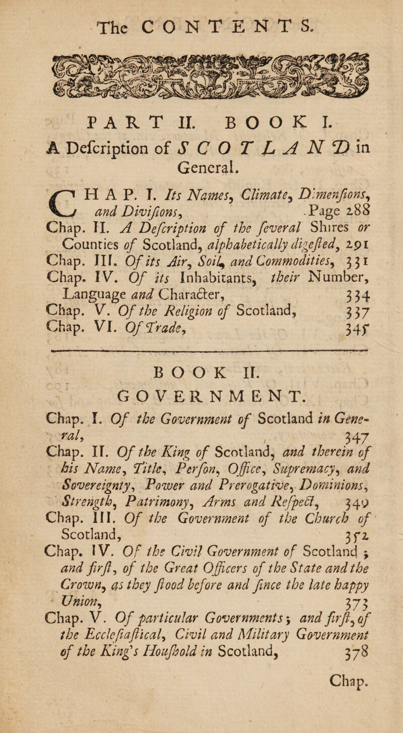 PART II, B O O K I. A Defcription of S C O T L At N <D in General. CHAP. I. Its Names, Climate, Dlmenfions, and Divifions, .Page z88 Chap. TI. A Defcription of the fever al Shires or Counties of Scotland, alphabetically digefed, zpi Chap, Ilf. Of its Air, Soil^ and Commodities^ 331 Chap. IV. Of its Inhabitants, their Number, Language and Character, 334 Chap. V. Of the Religion of Scotland, 337 Chap. VI. Of Trade, 34f BOOK II. GOVERNMENT. Chap. I, Of the Government of Scotland in Gene- ' rai> / 347 Chap. II. Of the King of Scotland, and therein of his Name, Title, P erf on. Office, Supremacy, and Sovereignty, Power and Prerogative, Dominions, Strength, Patrimony, Arms Refpeft, 34^ Chap. III. 0/ the Government of the Church of Scotland, 3fz Chap. IV. Or the Civil Government of Scotland ; and firf, of the Great Officers of the State and the Crown, as they food before and fince the late happy Union, 373 Chap. V. Of particular Governments \ and fir ft,if the Ecclefiaftical, Civil and Military Government of the King's Iloujhold in Scotland, 378 Chap.