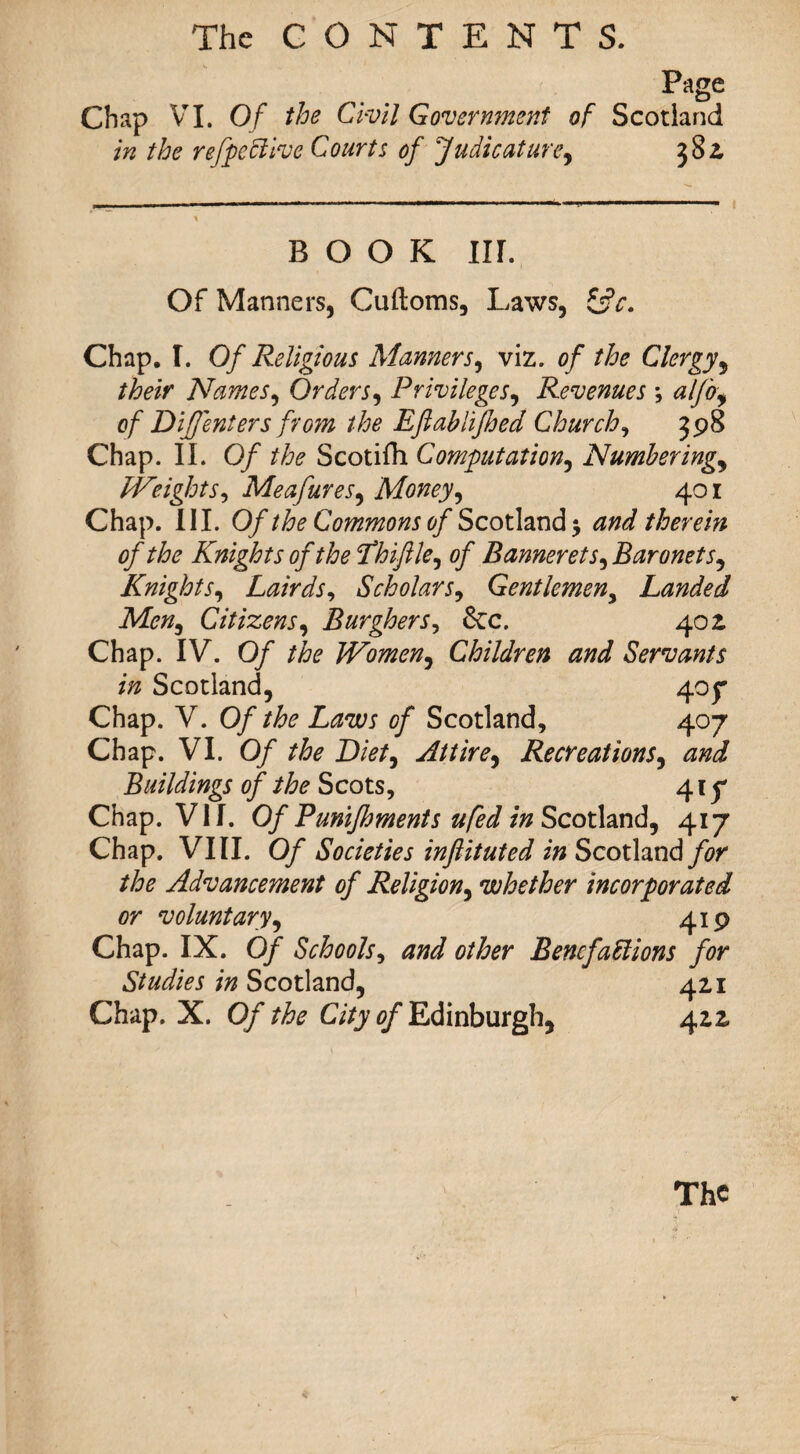 Page Chap VI. Of the Civil Government of Scotland in the r effective Courts of judicature, 382, BOOK III. Of Manners, Cuftoms, Laws, Z$c. Chap. I. Of Religious Manners9 viz. of the Clergy, their Names, Orders, Privileges, Revenues ; aljbf of D iff enters from the Efiablifhed Churchy 398 Chap. II. 0/ the Scotifh Computation, Numberings Weight s^ MeafureSs Money, 401 Chap. III. 0/Commons of Scotland 5 therein of the Knights of the Phiftle^ of Bannerets, Baronet Knights, Lairds, Scholars, Gentlemen, Landed Men, Citizens, Burghers, &c. 402. Chap. IV. 0/ the Women, Children and Servants in Scotland, 407 Chap. V. Of the Laws of Scotland, 407 Chap. VI. Of the Diet, Attire, Recreations, Buildings of the Scots, 41 p Chap. VII. 0/ Punifhments ufed in Scotland, 417 Chap. VIII. 0/ Societies inftituted in Scotland for the Advancement of Religion, whether incorporated or voluntary, 419 Chap. IX. 0/ Schools, other Benefactions for Studies in Scotland, 421 Chap. X. 0/ the City of Edinburgh, 42Z The