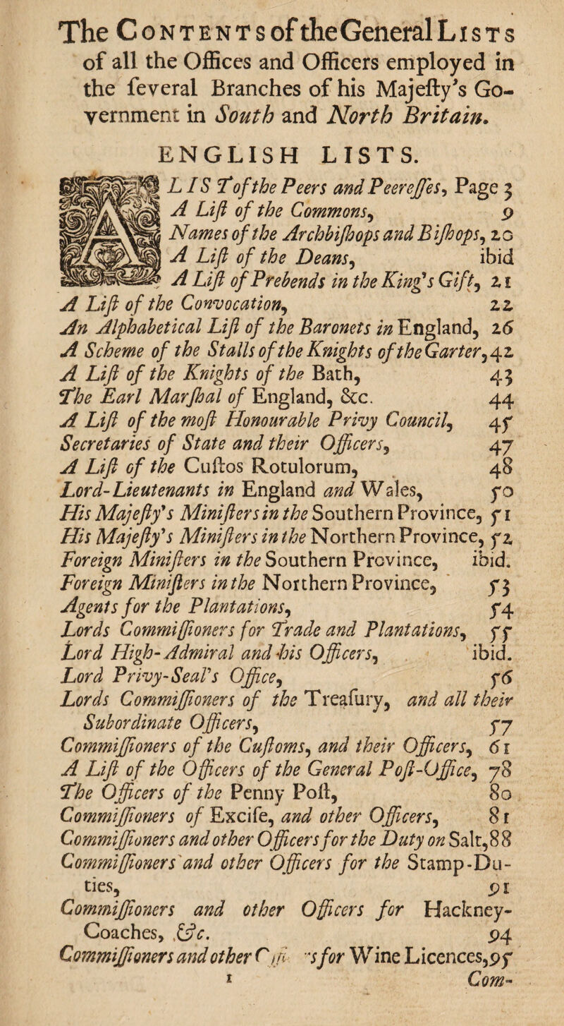 The CoNTENTsoftheGeneralLisTs of all the Offices and Officers employed in the feveral Branches of his Majefly’s Go¬ vernment in South and North Britain. ENGLISH LISTS. LIS Tofthe Peers and Peerejfes, Page 3 A Lift of the Commons, 9 Names of the Archbifhops and Bijhops, 10 A Lift of the Deans, ibid ? A Lift of Prebends in the King's Gift, z 1 A Lift of the Convocation, zz An Alphabetical Lift of the Baronets in England, 16 A Scheme of the Stalls of the Knights of the Garter^ 42, A Lift of the Knights of the Bath, 43 The Earl Marjhal of England, &c. 44 A Lift of the moft Honourable Privy Council, 4 y Secretaries of State and their Officers9 47 A Lift Gf the Cuftos Rotulorum, 48 Lord-Lieutenants in England and Wales, yo His Majefly's Minifters in the Southern Province, 7 \ His Majefly's Minifters in the Northern Province, yz Foreign Minifters in the Southern Province, ibid. Foreign Minifters in the Northern Province, 73 Agents for the Plantations, 74 Lords Commiffioners for Trade and Plantations, 77 Lord High- Admiral and Bis Officeribid. Lord Privy-Seal's Office, y6 Lords Commiffioners of the Treafury, and all their Subordinate Officers, 77 Commiffioners of the Cuftoms, /feV Officerj, <51 L//? of the Officers of the General Poft-Office, 78 Officers of the Penny Poll, 80 Commiffioners of Excife, 00^ other Officers, 81 Commiffioners and other Officers for the Duty on Salt, 8 8 Commiffioners'and other Officers for the Stamp-Du¬ ties, 91 Commiffioners and other Officers for Hackney- Coaches, &c. 94 Commiffioners and other Cffi sfor Wine Licences,97