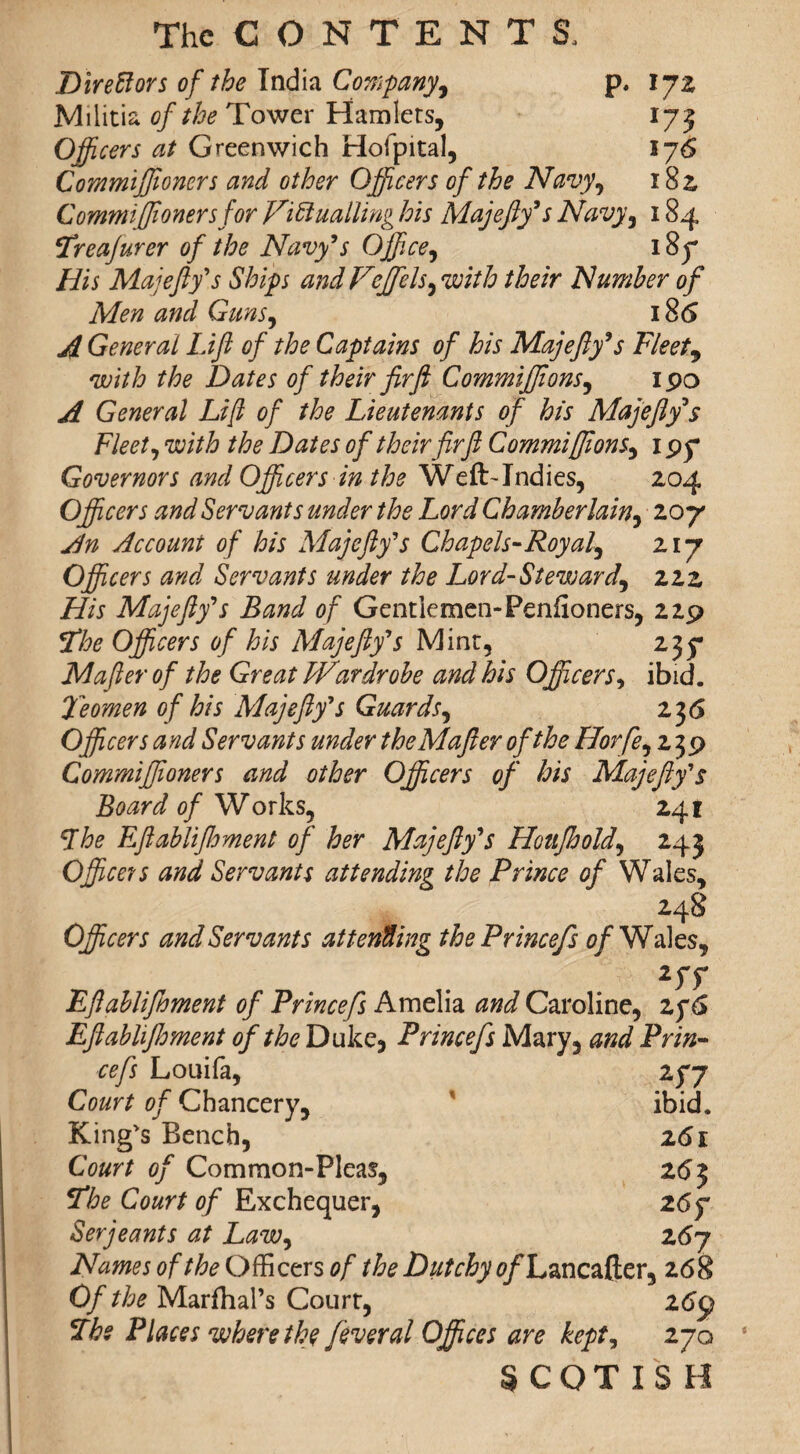 Direftors of the India Company, p, 172 Militia of the Tower Hamlets, 173 Officers at Greenwich Hofpital, 176 Commiffioners and other Officers of the Navy, 182, Commiffioners for Victualling his Majefty’s Navy, 184 Treajurer of the Navy’s Office, 187 His Majefty’s Ships and V tffiels, with their Number of Men and Guns, i8<5 A General Lift of the Captains of his Majefty’s Fleet, with the Dates of their fir ft Commiffions, ipo A General Lift of the Lieutenants of his Majeftys Fleet, with the Dates of their fir ft Commiffions, 1 py* Governors and Officers in the WeftTndies, 204 Officers and Servants under the Lord Chamberlain, 207 An Account of his Majefty’s Chapels-Royal, 217 Officers and Servants under the Lord-Steward, 222 His Majefty’s Band of Gentlemen-Penfioners, 229 Vfthe Officers of his Majefty’s Mint, 235- Mafter of the Great LVardrobe and his Officers, ibid. Teomen of his Majefty’s Guards, 2 36 Officers and Servants under the Mafter of the Horfe, 239 Commiffioners and other Officers of his Majefty’s Board of Works, 241 Lhe Eftablifhment of her Majefty’s Houfhold, 243 Officers and Servants attending the Prince of Wales, 248 Officers and Servants attending thePrincefs of Wales, 2rr Eftablifoment of Princefs Amelia and Caroline, 2f6 Eftablifhment of the Duke* Princefs Mary, and Prin¬ cefs Louifa, 2f7 Court of Chancery, ibid. King's Bench, z6i Court of Common-Pleas, 26 3 Sfhe Court of Exchequer, 26 f Serjeants at Law, 267 Names of the Officers of the Dutchy tf/Lancafter, 268 Of the MarfhaPs Court, 26$ Ibe Places where the feveral Offices are kept, 270 SCOTISH