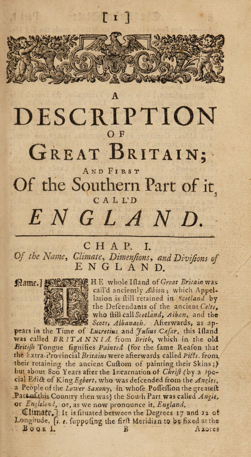 DESCRIPTION O F Great Britain; And First Of the Southern Part of it, CALL’D E N G L A N D. CHAP. I. Of the Name, Climate, Dimenfions, and Divijions of ENGLAND. JHatnC*] H E whole Ifland of Great Britain was call’d anciently Albion ; which Appel¬ lation is flill retained in Scotland by the Defendants of the ancient Celts, who ftill call Scotland, Alban, and the Scots, Albanach. Afterwards, as ap¬ pears in the Time of Lucretius and ‘Julius Cafar, this Ifland was called BRITANNIA!, from Britb, which in the old Britijh Tongue Signifies Painted (for the fame Reafon that the Extra-Provincial Britains Were afterwards called P'tfts, from, their retaining the ancient Cuftom of painting their Skins;) hut about 800 Years after the Incarnation of Chrift (by a spe¬ cial Edi£t of King Egbert, who was defcended from the Angles, a People of the Lower Saxony, in whofe Poffeflion the greateft JPautjaf this Country then was) the South Part was called Angie, or Englelond, or, as we now pronounce it, England. Climate*] It is fltuated between the Degrees 17 and 22 of [i. e. fuppofing the firft: Meridian to be fixed at the Longitude,